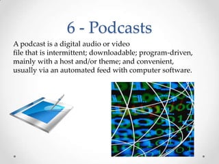 6 - PodcastsA podcast is a digital audio or video file that is intermittent; downloadable; program-driven, mainly with a host and/or theme; and convenient, usually via an automated feed with computer software.