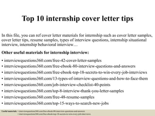 Top 10 internship cover letter tips
In this file, you can ref cover letter materials for internship such as cover letter samples,
cover letter tips, resume samples, types of interview questions, internship situational
interview, internship behavioral interview…
Other useful materials for internship interview:
• interviewquestions360.com/free-42-cover-letter-samples
• interviewquestions360.com/free-ebook-80-interview-questions-and-answers
• interviewquestions360.com/free-ebook-top-18-secrets-to-win-every-job-interviews
• interviewquestions360.com/13-types-of-interview-questions-and-how-to-face-them
• interviewquestions360.com/job-interview-checklist-40-points
• interviewquestions360.com/top-8-interview-thank-you-letter-samples
• interviewquestions360.com/free-48-resume-samples
• interviewquestions360.com/top-15-ways-to-search-new-jobs
Useful materials: • interviewquestions360.com/free-ebook-80-interview-questions-and-answers
• interviewquestions360.com/free-ebook-top-18-secrets-to-win-every-job-interviews
 