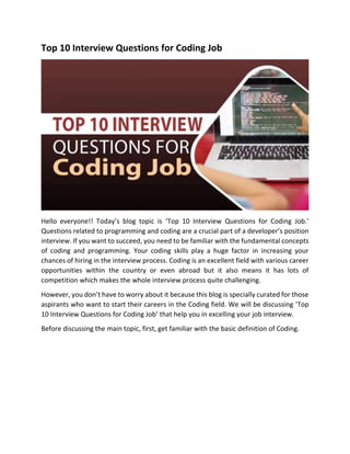 Top 10 Interview Questions for Coding Job
Hello everyone!! Today’s blog topic is ‘Top 10 Interview Questions for Coding Job.’
Questions related to programming and coding are a crucial part of a developer’s position
interview. If you want to succeed, you need to be familiar with the fundamental concepts
of coding and programming. Your coding skills play a huge factor in increasing your
chances of hiring in the interview process. Coding is an excellent field with various career
opportunities within the country or even abroad but it also means it has lots of
competition which makes the whole interview process quite challenging.
However, you don’t have to worry about it because this blog is specially curated for those
aspirants who want to start their careers in the Coding field. We will be discussing ‘Top
10 Interview Questions for Coding Job’ that help you in excelling your job interview.
Before discussing the main topic, first, get familiar with the basic definition of Coding.
 