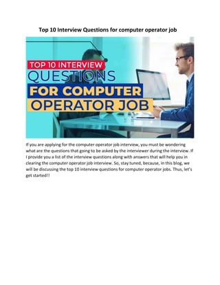 Top 10 Interview Questions for computer operator job
If you are applying for the computer operator job interview, you must be wondering
what are the questions that going to be asked by the interviewer during the interview. If
I provide you a list of the interview questions along with answers that will help you in
clearing the computer operator job interview. So, stay tuned, because, in this blog, we
will be discussing the top 10 interview questions for computer operator jobs. Thus, let’s
get started!!
 
