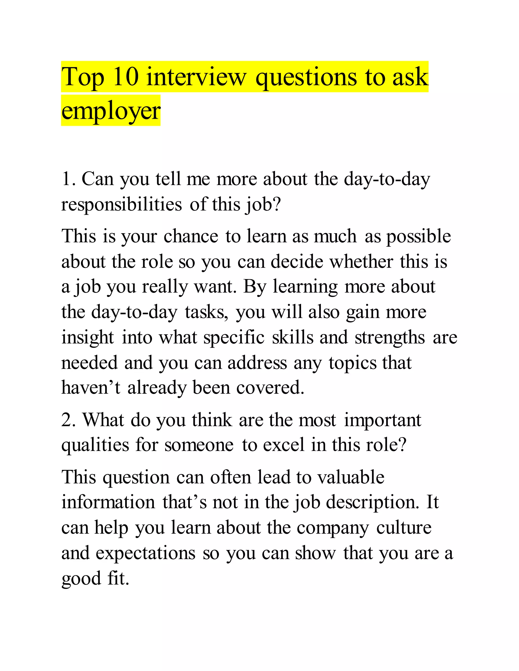Top 10 interview questions to ask
employer
1. Can you tell me more about the day-to-day
responsibilities of this job?
This is your chance to learn as much as possible
about the role so you can decide whether this is
a job you really want. By learning more about
the day-to-day tasks, you will also gain more
insight into what specific skills and strengths are
needed and you can address any topics that
haven’t already been covered.
2. What do you think are the most important
qualities for someone to excel in this role?
This question can often lead to valuable
information that’s not in the job description. It
can help you learn about the company culture
and expectations so you can show that you are a
good fit.
 