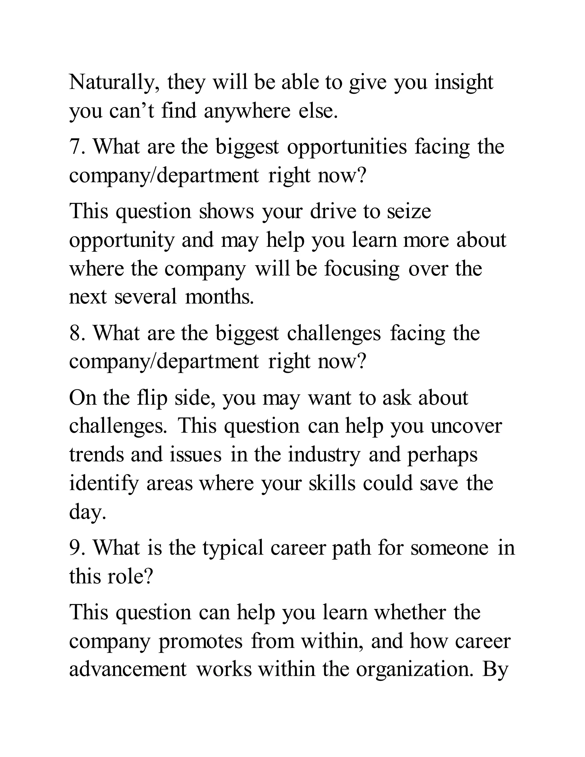 Naturally, they will be able to give you insight
you can’t find anywhere else.
7. What are the biggest opportunities facing the
company/department right now?
This question shows your drive to seize
opportunity and may help you learn more about
where the company will be focusing over the
next several months.
8. What are the biggest challenges facing the
company/department right now?
On the flip side, you may want to ask about
challenges. This question can help you uncover
trends and issues in the industry and perhaps
identify areas where your skills could save the
day.
9. What is the typical career path for someone in
this role?
This question can help you learn whether the
company promotes from within, and how career
advancement works within the organization. By
 