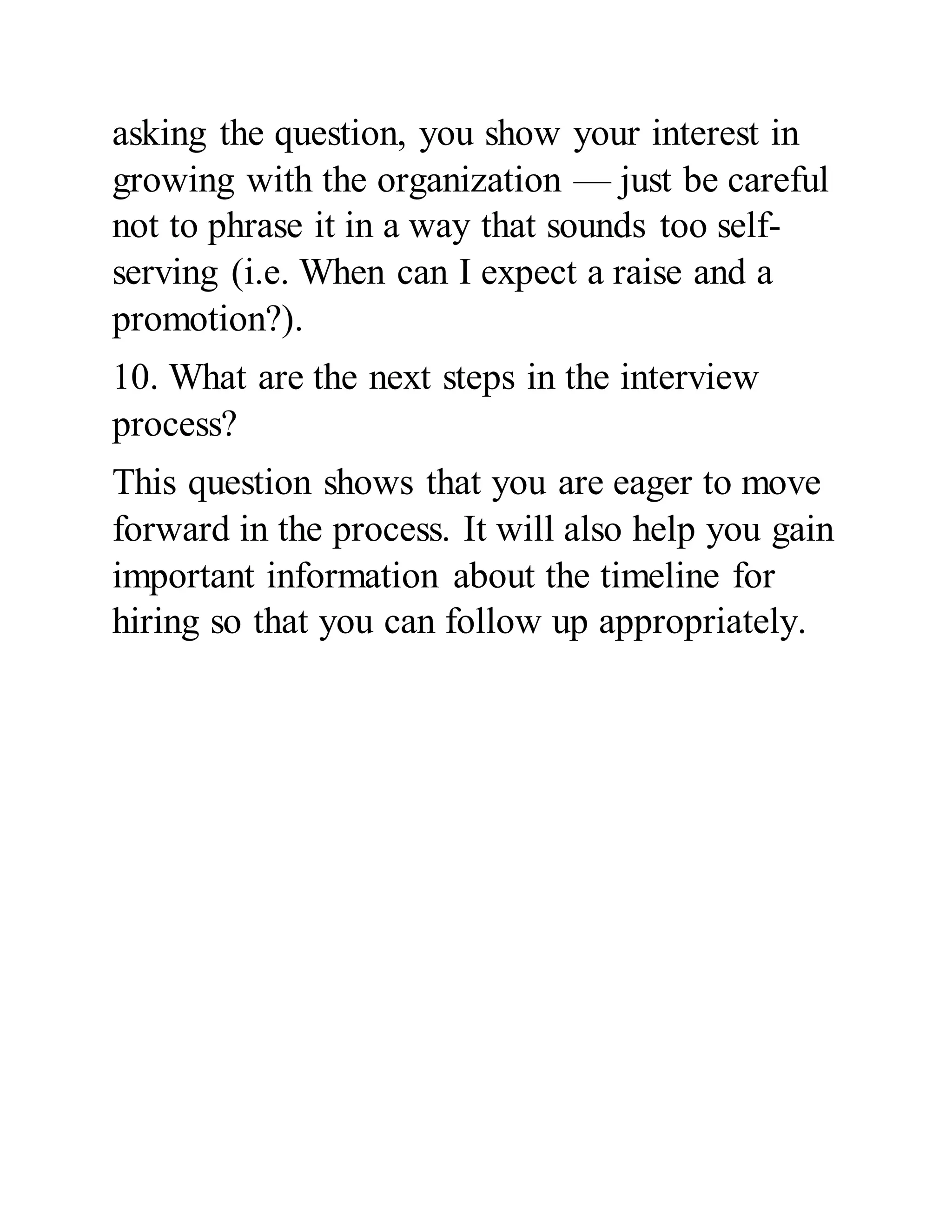 asking the question, you show your interest in
growing with the organization — just be careful
not to phrase it in a way that sounds too self-
serving (i.e. When can I expect a raise and a
promotion?).
10. What are the next steps in the interview
process?
This question shows that you are eager to move
forward in the process. It will also help you gain
important information about the timeline for
hiring so that you can follow up appropriately.
 
