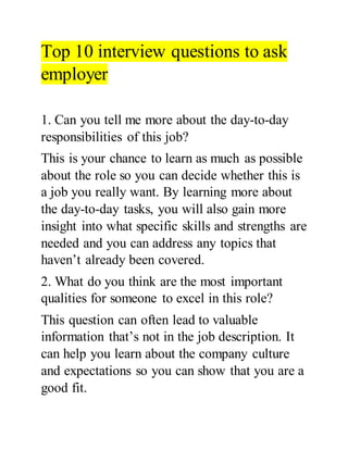 Top 10 interview questions to ask
employer
1. Can you tell me more about the day-to-day
responsibilities of this job?
This is your chance to learn as much as possible
about the role so you can decide whether this is
a job you really want. By learning more about
the day-to-day tasks, you will also gain more
insight into what specific skills and strengths are
needed and you can address any topics that
haven’t already been covered.
2. What do you think are the most important
qualities for someone to excel in this role?
This question can often lead to valuable
information that’s not in the job description. It
can help you learn about the company culture
and expectations so you can show that you are a
good fit.
 