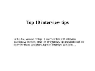 Top 10 interview tips
In this file, you can ref top 10 interview tips with interview
questions & answers, other top 10 interview tips materials such as:
interview thank you letters, types of interview questions….
 