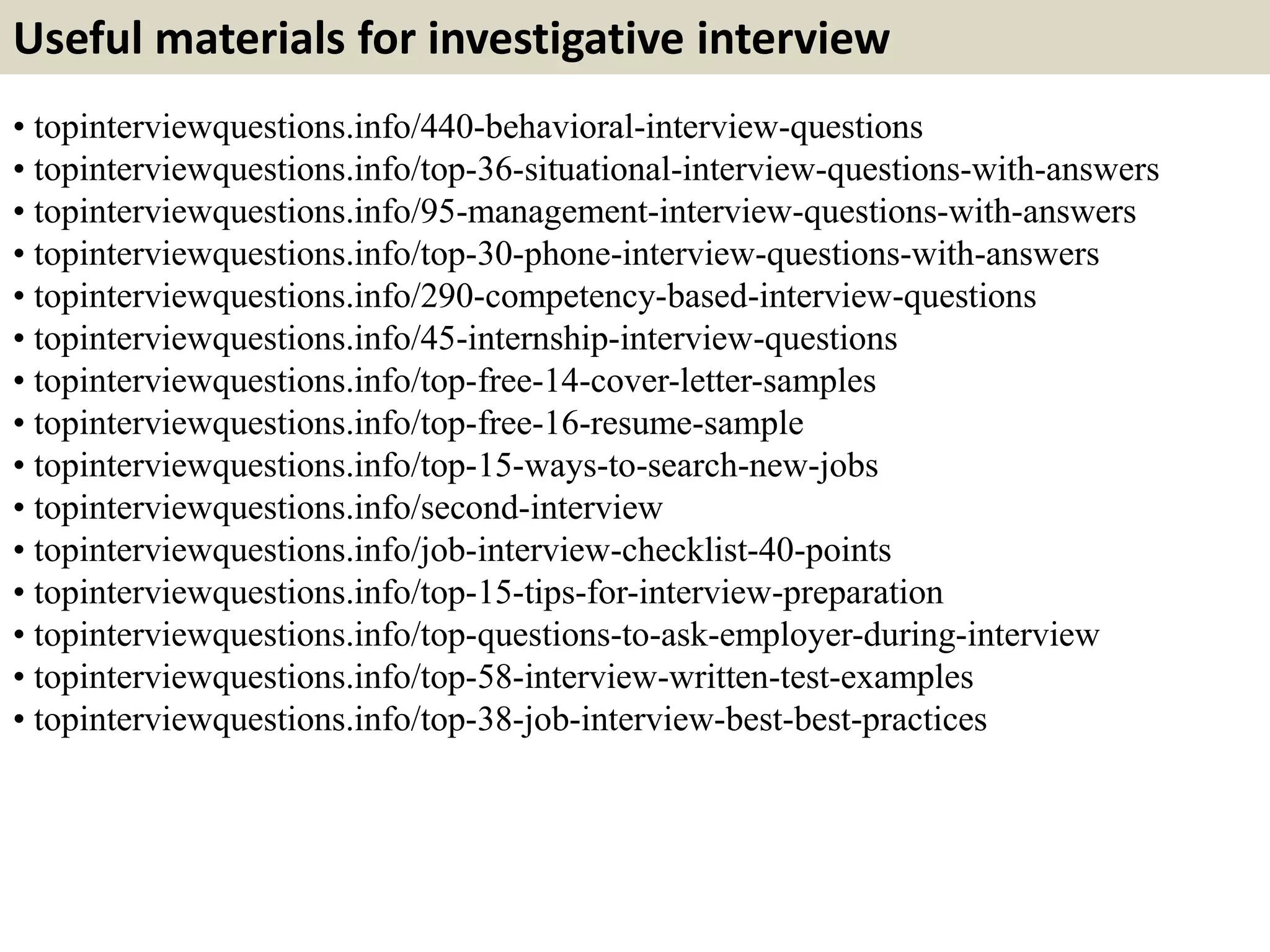 Useful materials for investigative interview
• topinterviewquestions.info/440-behavioral-interview-questions
• topinterviewquestions.info/top-36-situational-interview-questions-with-answers
• topinterviewquestions.info/95-management-interview-questions-with-answers
• topinterviewquestions.info/top-30-phone-interview-questions-with-answers
• topinterviewquestions.info/290-competency-based-interview-questions
• topinterviewquestions.info/45-internship-interview-questions
• topinterviewquestions.info/top-free-14-cover-letter-samples
• topinterviewquestions.info/top-free-16-resume-sample
• topinterviewquestions.info/top-15-ways-to-search-new-jobs
• topinterviewquestions.info/second-interview
• topinterviewquestions.info/job-interview-checklist-40-points
• topinterviewquestions.info/top-15-tips-for-interview-preparation
• topinterviewquestions.info/top-questions-to-ask-employer-during-interview
• topinterviewquestions.info/top-58-interview-written-test-examples
• topinterviewquestions.info/top-38-job-interview-best-best-practices
 