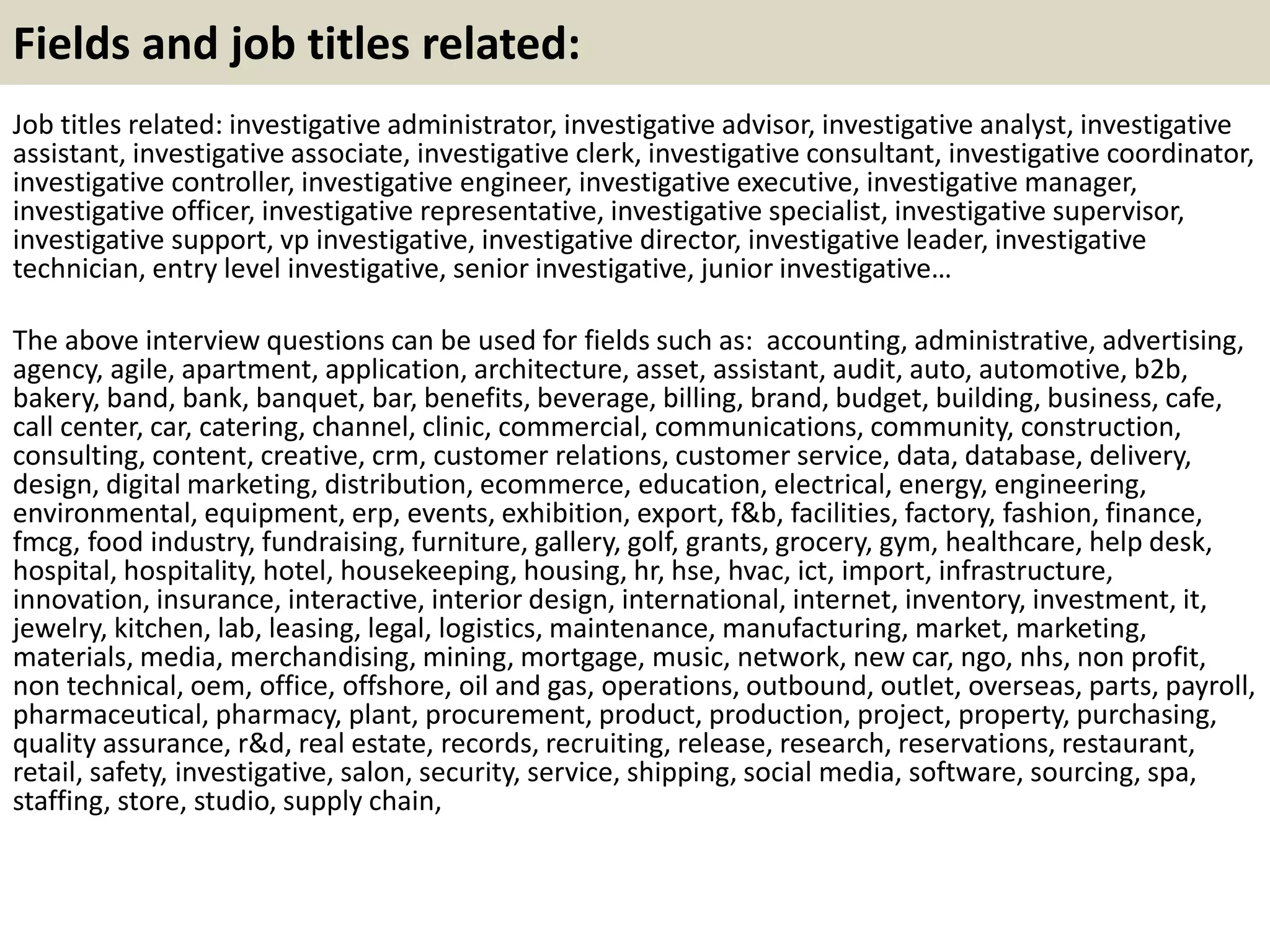 Fields and job titles related:
Job titles related: investigative administrator, investigative advisor, investigative analyst, investigative
assistant, investigative associate, investigative clerk, investigative consultant, investigative coordinator,
investigative controller, investigative engineer, investigative executive, investigative manager,
investigative officer, investigative representative, investigative specialist, investigative supervisor,
investigative support, vp investigative, investigative director, investigative leader, investigative
technician, entry level investigative, senior investigative, junior investigative…
The above interview questions can be used for fields such as: accounting, administrative, advertising,
agency, agile, apartment, application, architecture, asset, assistant, audit, auto, automotive, b2b,
bakery, band, bank, banquet, bar, benefits, beverage, billing, brand, budget, building, business, cafe,
call center, car, catering, channel, clinic, commercial, communications, community, construction,
consulting, content, creative, crm, customer relations, customer service, data, database, delivery,
design, digital marketing, distribution, ecommerce, education, electrical, energy, engineering,
environmental, equipment, erp, events, exhibition, export, f&b, facilities, factory, fashion, finance,
fmcg, food industry, fundraising, furniture, gallery, golf, grants, grocery, gym, healthcare, help desk,
hospital, hospitality, hotel, housekeeping, housing, hr, hse, hvac, ict, import, infrastructure,
innovation, insurance, interactive, interior design, international, internet, inventory, investment, it,
jewelry, kitchen, lab, leasing, legal, logistics, maintenance, manufacturing, market, marketing,
materials, media, merchandising, mining, mortgage, music, network, new car, ngo, nhs, non profit,
non technical, oem, office, offshore, oil and gas, operations, outbound, outlet, overseas, parts, payroll,
pharmaceutical, pharmacy, plant, procurement, product, production, project, property, purchasing,
quality assurance, r&d, real estate, records, recruiting, release, research, reservations, restaurant,
retail, safety, investigative, salon, security, service, shipping, social media, software, sourcing, spa,
staffing, store, studio, supply chain,
 