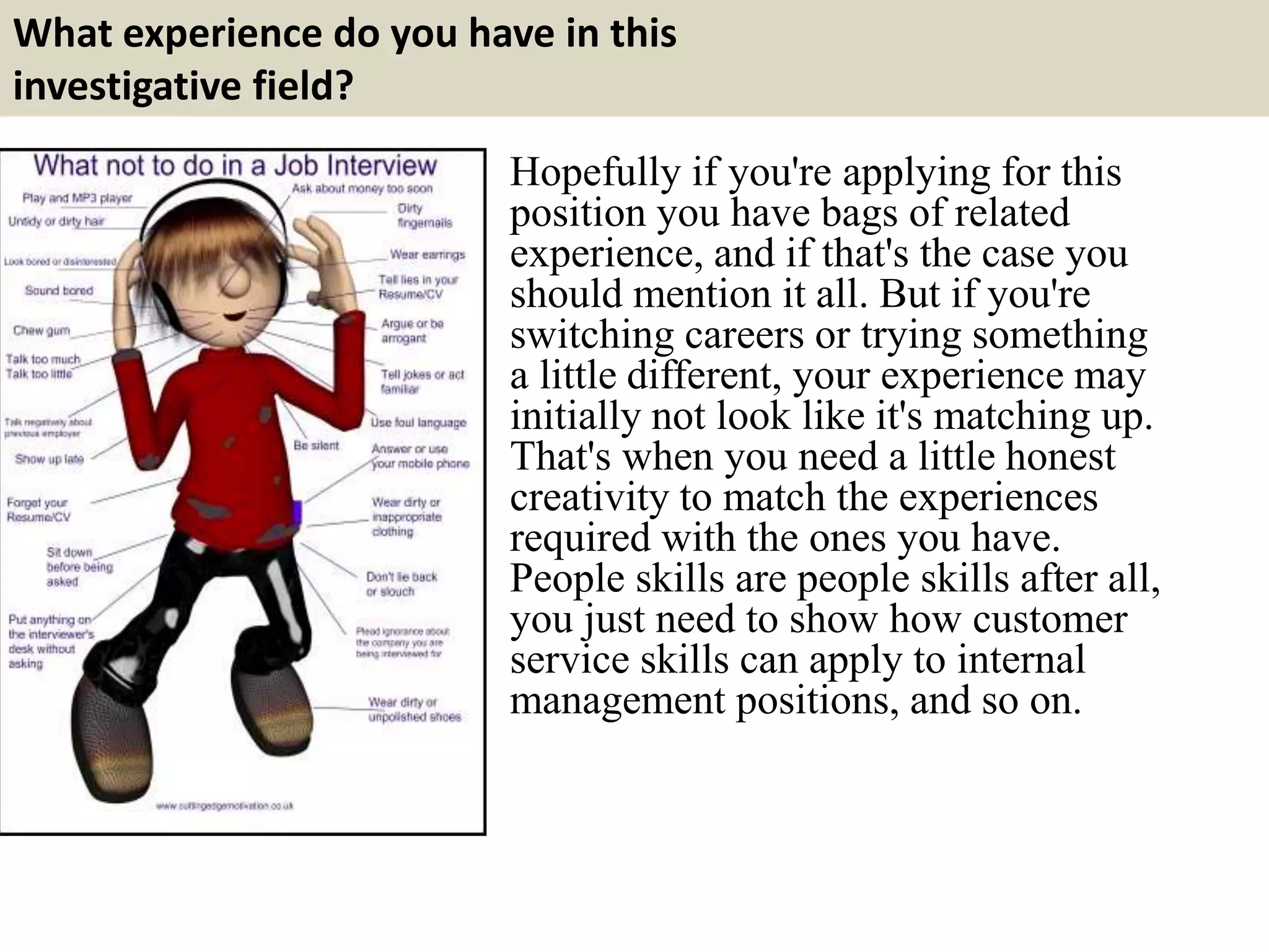 What experience do you have in this
investigative field?
Hopefully if you're applying for this
position you have bags of related
experience, and if that's the case you
should mention it all. But if you're
switching careers or trying something
a little different, your experience may
initially not look like it's matching up.
That's when you need a little honest
creativity to match the experiences
required with the ones you have.
People skills are people skills after all,
you just need to show how customer
service skills can apply to internal
management positions, and so on.
 