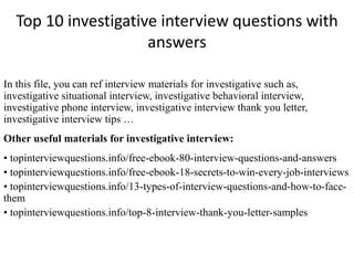 Top 10 investigative interview questions with
answers
In this file, you can ref interview materials for investigative such as,
investigative situational interview, investigative behavioral interview,
investigative phone interview, investigative interview thank you letter,
investigative interview tips …
Other useful materials for investigative interview:
• topinterviewquestions.info/free-ebook-80-interview-questions-and-answers
• topinterviewquestions.info/free-ebook-18-secrets-to-win-every-job-interviews
• topinterviewquestions.info/13-types-of-interview-questions-and-how-to-face-
them
• topinterviewquestions.info/top-8-interview-thank-you-letter-samples
 