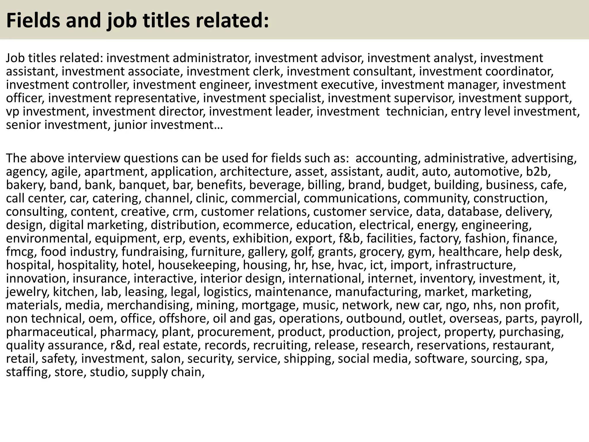 Fields and job titles related:
Job titles related: investment administrator, investment advisor, investment analyst, investment
assistant, investment associate, investment clerk, investment consultant, investment coordinator,
investment controller, investment engineer, investment executive, investment manager, investment
officer, investment representative, investment specialist, investment supervisor, investment support,
vp investment, investment director, investment leader, investment technician, entry level investment,
senior investment, junior investment…
The above interview questions can be used for fields such as: accounting, administrative, advertising,
agency, agile, apartment, application, architecture, asset, assistant, audit, auto, automotive, b2b,
bakery, band, bank, banquet, bar, benefits, beverage, billing, brand, budget, building, business, cafe,
call center, car, catering, channel, clinic, commercial, communications, community, construction,
consulting, content, creative, crm, customer relations, customer service, data, database, delivery,
design, digital marketing, distribution, ecommerce, education, electrical, energy, engineering,
environmental, equipment, erp, events, exhibition, export, f&b, facilities, factory, fashion, finance,
fmcg, food industry, fundraising, furniture, gallery, golf, grants, grocery, gym, healthcare, help desk,
hospital, hospitality, hotel, housekeeping, housing, hr, hse, hvac, ict, import, infrastructure,
innovation, insurance, interactive, interior design, international, internet, inventory, investment, it,
jewelry, kitchen, lab, leasing, legal, logistics, maintenance, manufacturing, market, marketing,
materials, media, merchandising, mining, mortgage, music, network, new car, ngo, nhs, non profit,
non technical, oem, office, offshore, oil and gas, operations, outbound, outlet, overseas, parts, payroll,
pharmaceutical, pharmacy, plant, procurement, product, production, project, property, purchasing,
quality assurance, r&d, real estate, records, recruiting, release, research, reservations, restaurant,
retail, safety, investment, salon, security, service, shipping, social media, software, sourcing, spa,
staffing, store, studio, supply chain,
 