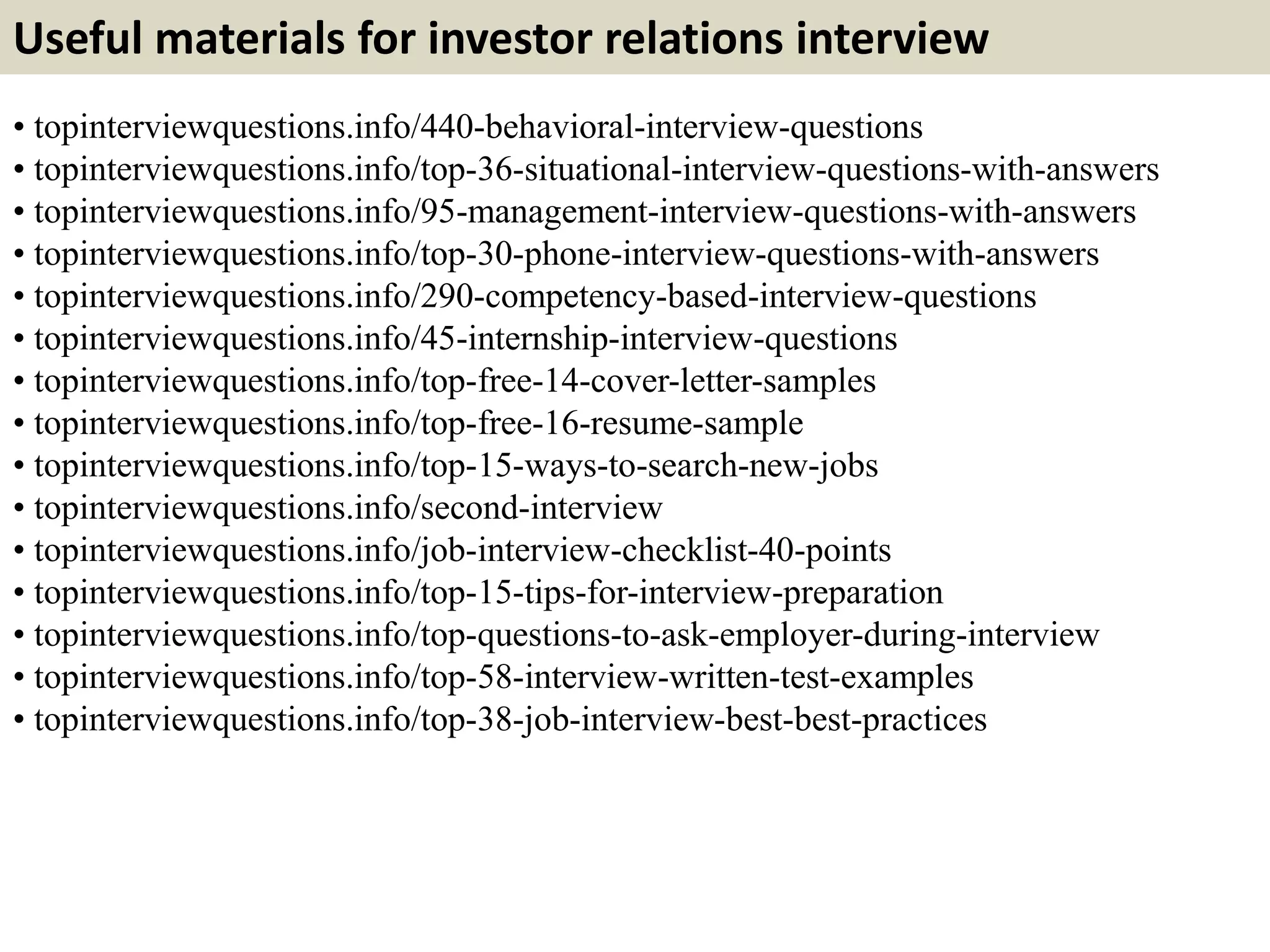 Useful materials for investor relations interview
• topinterviewquestions.info/440-behavioral-interview-questions
• topinterviewquestions.info/top-36-situational-interview-questions-with-answers
• topinterviewquestions.info/95-management-interview-questions-with-answers
• topinterviewquestions.info/top-30-phone-interview-questions-with-answers
• topinterviewquestions.info/290-competency-based-interview-questions
• topinterviewquestions.info/45-internship-interview-questions
• topinterviewquestions.info/top-free-14-cover-letter-samples
• topinterviewquestions.info/top-free-16-resume-sample
• topinterviewquestions.info/top-15-ways-to-search-new-jobs
• topinterviewquestions.info/second-interview
• topinterviewquestions.info/job-interview-checklist-40-points
• topinterviewquestions.info/top-15-tips-for-interview-preparation
• topinterviewquestions.info/top-questions-to-ask-employer-during-interview
• topinterviewquestions.info/top-58-interview-written-test-examples
• topinterviewquestions.info/top-38-job-interview-best-best-practices
 