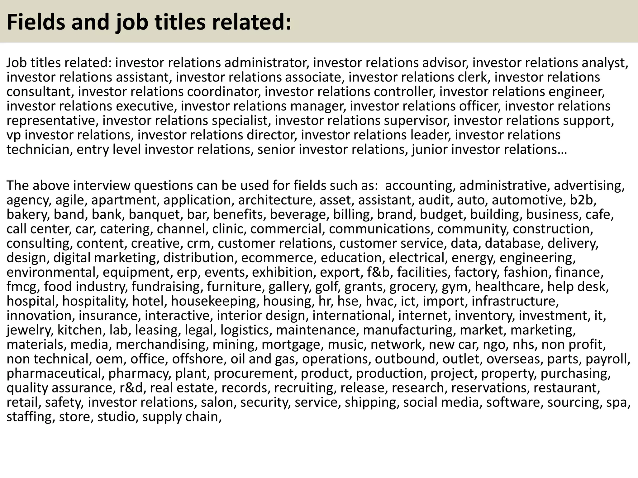 Fields and job titles related:
Job titles related: investor relations administrator, investor relations advisor, investor relations analyst,
investor relations assistant, investor relations associate, investor relations clerk, investor relations
consultant, investor relations coordinator, investor relations controller, investor relations engineer,
investor relations executive, investor relations manager, investor relations officer, investor relations
representative, investor relations specialist, investor relations supervisor, investor relations support,
vp investor relations, investor relations director, investor relations leader, investor relations
technician, entry level investor relations, senior investor relations, junior investor relations…
The above interview questions can be used for fields such as: accounting, administrative, advertising,
agency, agile, apartment, application, architecture, asset, assistant, audit, auto, automotive, b2b,
bakery, band, bank, banquet, bar, benefits, beverage, billing, brand, budget, building, business, cafe,
call center, car, catering, channel, clinic, commercial, communications, community, construction,
consulting, content, creative, crm, customer relations, customer service, data, database, delivery,
design, digital marketing, distribution, ecommerce, education, electrical, energy, engineering,
environmental, equipment, erp, events, exhibition, export, f&b, facilities, factory, fashion, finance,
fmcg, food industry, fundraising, furniture, gallery, golf, grants, grocery, gym, healthcare, help desk,
hospital, hospitality, hotel, housekeeping, housing, hr, hse, hvac, ict, import, infrastructure,
innovation, insurance, interactive, interior design, international, internet, inventory, investment, it,
jewelry, kitchen, lab, leasing, legal, logistics, maintenance, manufacturing, market, marketing,
materials, media, merchandising, mining, mortgage, music, network, new car, ngo, nhs, non profit,
non technical, oem, office, offshore, oil and gas, operations, outbound, outlet, overseas, parts, payroll,
pharmaceutical, pharmacy, plant, procurement, product, production, project, property, purchasing,
quality assurance, r&d, real estate, records, recruiting, release, research, reservations, restaurant,
retail, safety, investor relations, salon, security, service, shipping, social media, software, sourcing, spa,
staffing, store, studio, supply chain,
 
