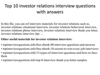 Top 10 investor relations interview questions
with answers
In this file, you can ref interview materials for investor relations such as,
investor relations situational interview, investor relations behavioral interview,
investor relations phone interview, investor relations interview thank you letter,
investor relations interview tips …
Other useful materials for investor relations interview:
• topinterviewquestions.info/free-ebook-80-interview-questions-and-answers
• topinterviewquestions.info/free-ebook-18-secrets-to-win-every-job-interviews
• topinterviewquestions.info/13-types-of-interview-questions-and-how-to-face-
them
• topinterviewquestions.info/top-8-interview-thank-you-letter-samples
 