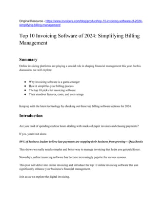Original Resource - https://www.invoicera.com/blog/product/top-10-invoicing-software-of-2024-
simplifying-billing-management/
Top 10 Invoicing Software of 2024: Simplifying Billing
Management
Summary
Online invoicing platforms are playing a crucial role in shaping financial management this year. In this
discussion, we will explore:
● Why invoicing software is a game-changer
● How it simplifies your billing process
● The top 10 picks for invoicing software
● Their standout features, costs, and user ratings
Keep up with the latest technology by checking out these top billing software options for 2024.
Introduction
Are you tired of spending endless hours dealing with stacks of paper invoices and chasing payments?
If yes, you're not alone.
89% of business leaders believe late payments are stopping their business from growing ~ Quickbooks
This shows we really need a simpler and better way to manage invoicing that helps you get paid faster.
Nowadays, online invoicing software has become increasingly popular for various reasons.
This post will delve into online invoicing and introduce the top 10 online invoicing software that can
significantly enhance your business's financial management.
Join us as we explore the digital invoicing.
 