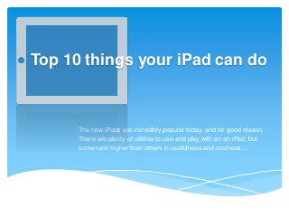 Top 10 things your iPad can do

The new iPads are incredibly popular today, and for good reason.
There are plenty of utilities to use and play with on an iPad, but
some rank higher than others in usefulness and coolness…

 