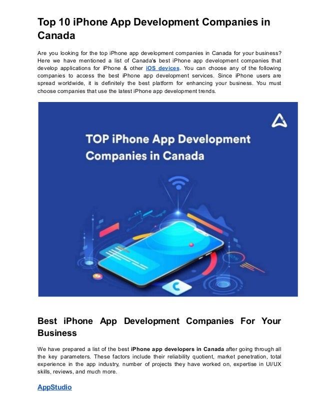 Top 10 iPhone App Development Companies in
Canada
Are you looking for the top iPhone app development companies in Canada for your business?
Here we have mentioned a list of Canada's best iPhone app development companies that
develop applications for iPhone & other iOS devices. You can choose any of the following
companies to access the best iPhone app development services. Since iPhone users are
spread worldwide, it is definitely the best platform for enhancing your business. You must
choose companies that use the latest iPhone app development trends.
Best iPhone App Development Companies For Your
Business
We have prepared a list of the best iPhone app developers in Canada after going through all
the key parameters. These factors include their reliability quotient, market penetration, total
experience in the app industry, number of projects they have worked on, expertise in UI/UX
skills, reviews, and much more.
AppStudio
 