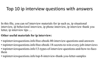 Top 10 ip interview questions with answers
In this file, you can ref interview materials for ip such as, ip situational
interview, ip behavioral interview, ip phone interview, ip interview thank you
letter, ip interview tips …
Other useful materials for ip interview:
• topinterviewquestions.info/free-ebook-80-interview-questions-and-answers
• topinterviewquestions.info/free-ebook-18-secrets-to-win-every-job-interviews
• topinterviewquestions.info/13-types-of-interview-questions-and-how-to-face-
them
• topinterviewquestions.info/top-8-interview-thank-you-letter-samples
 