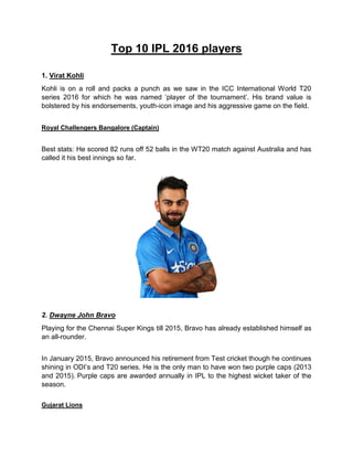 Top 10 IPL 2016 players
1. Virat Kohli
Kohli is on a roll and packs a punch as we saw in the ICC International World T20
series 2016 for which he was named ‘player of the tournament’. His brand value is
bolstered by his endorsements, youth-icon image and his aggressive game on the field.
Royal Challengers Bangalore (Captain)
Best stats: He scored 82 runs off 52 balls in the WT20 match against Australia and has
called it his best innings so far.
2. Dwayne John Bravo
Playing for the Chennai Super Kings till 2015, Bravo has already established himself as
an all-rounder.
In January 2015, Bravo announced his retirement from Test cricket though he continues
shining in ODI’s and T20 series. He is the only man to have won two purple caps (2013
and 2015). Purple caps are awarded annually in IPL to the highest wicket taker of the
season.
Gujarat Lions
 