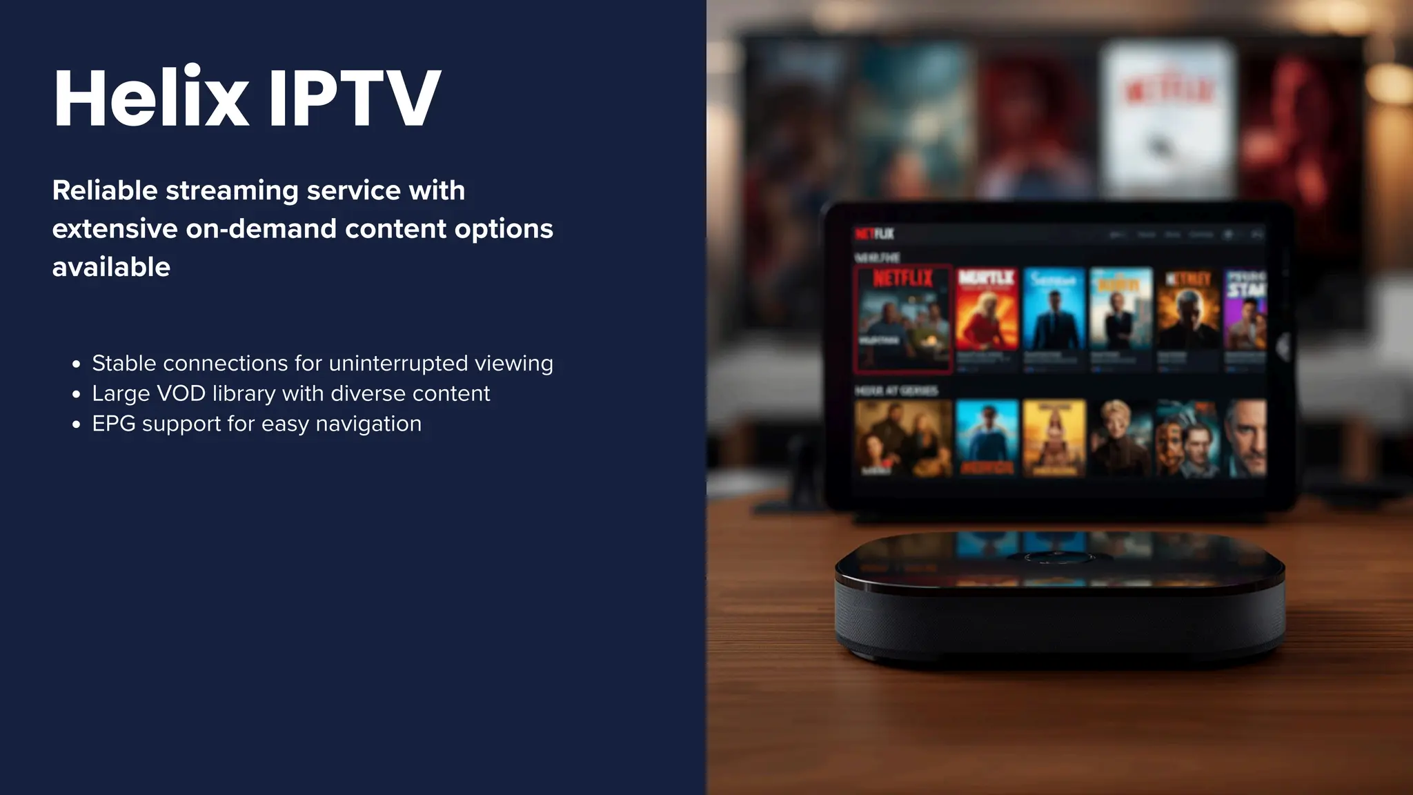 Reliable streaming service with
extensive on-demand content options
available
Stable connections for uninterrupted viewing
Large VOD library with diverse content
EPG support for easy navigation
Helix IPTV
 