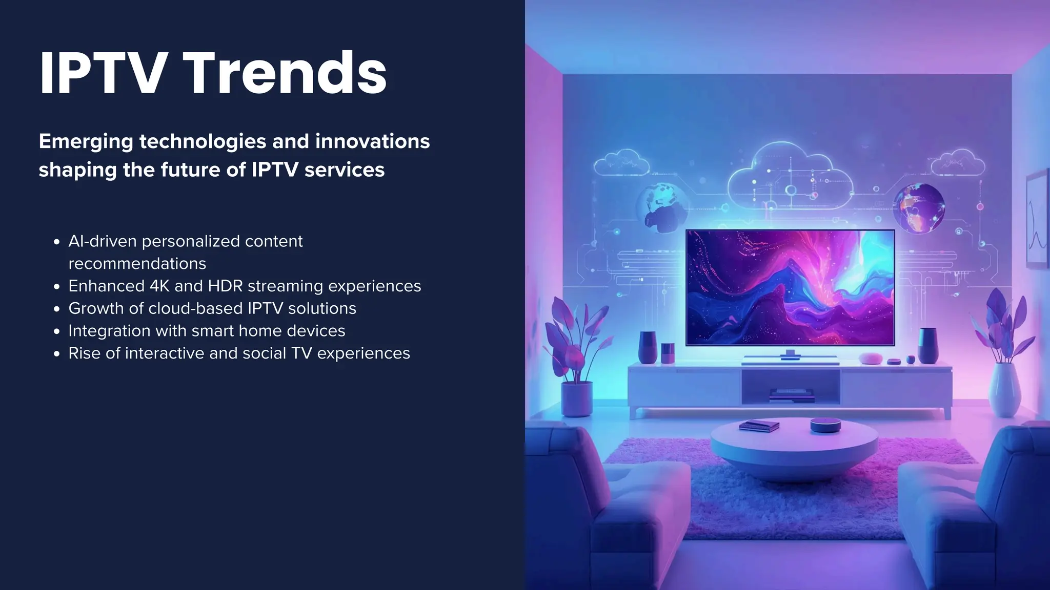 Emerging technologies and innovations
shaping the future of IPTV services
AI-driven personalized content
recommendations
Enhanced 4K and HDR streaming experiences
Growth of cloud-based IPTV solutions
Integration with smart home devices
Rise of interactive and social TV experiences
IPTV Trends
 