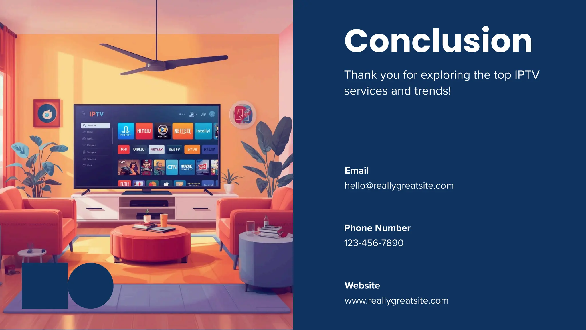 123-456-7890
Phone Number
hello@reallygreatsite.com
Email
www.reallygreatsite.com
Website
Conclusion
Thank you for exploring the top IPTV
services and trends!
 