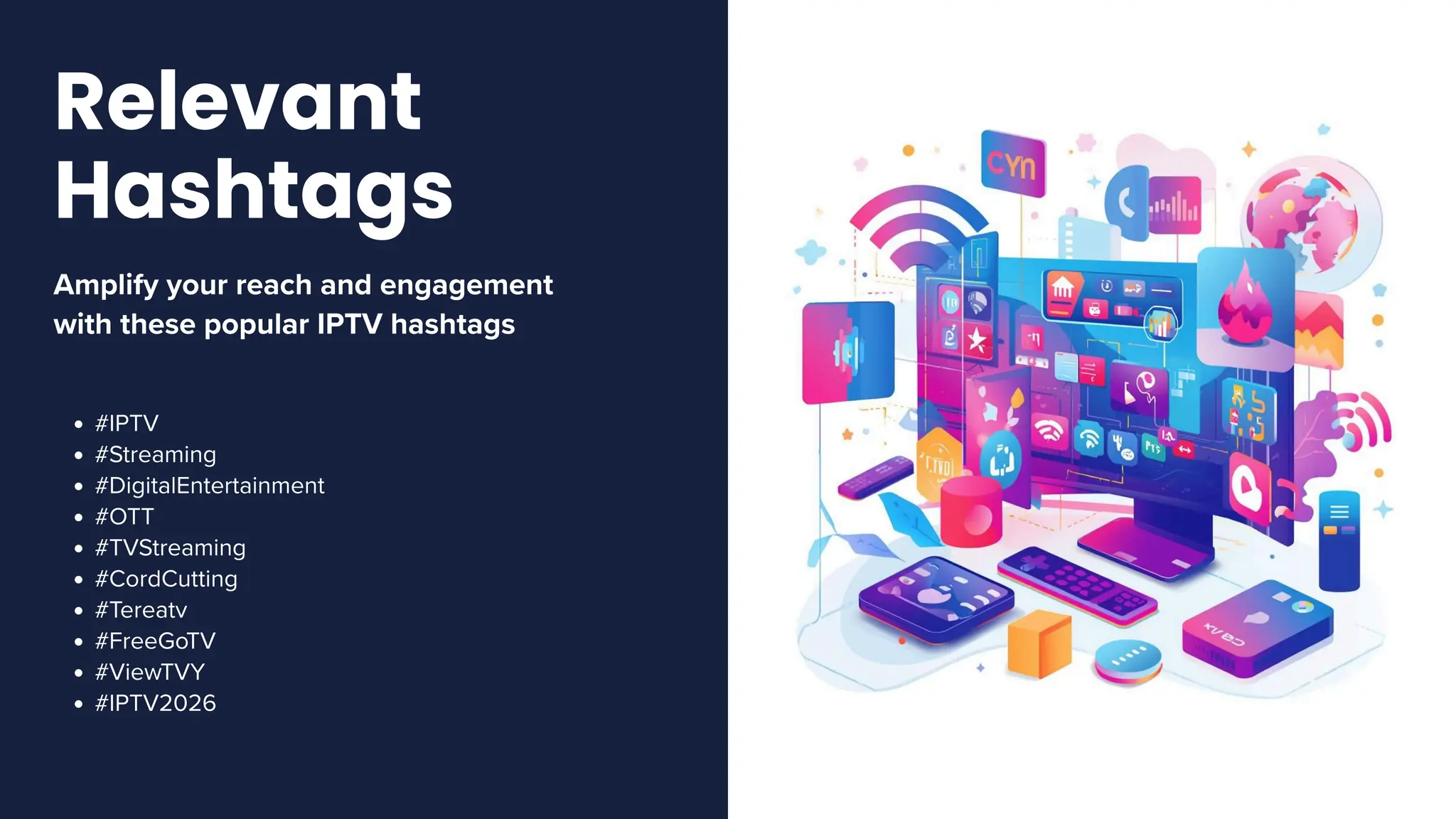 Amplify your reach and engagement
with these popular IPTV hashtags
#IPTV
#Streaming
#DigitalEntertainment
#OTT
#TVStreaming
#CordCutting
#Tereatv
#FreeGoTV
#ViewTVY
#IPTV2026
Relevant
Hashtags
 