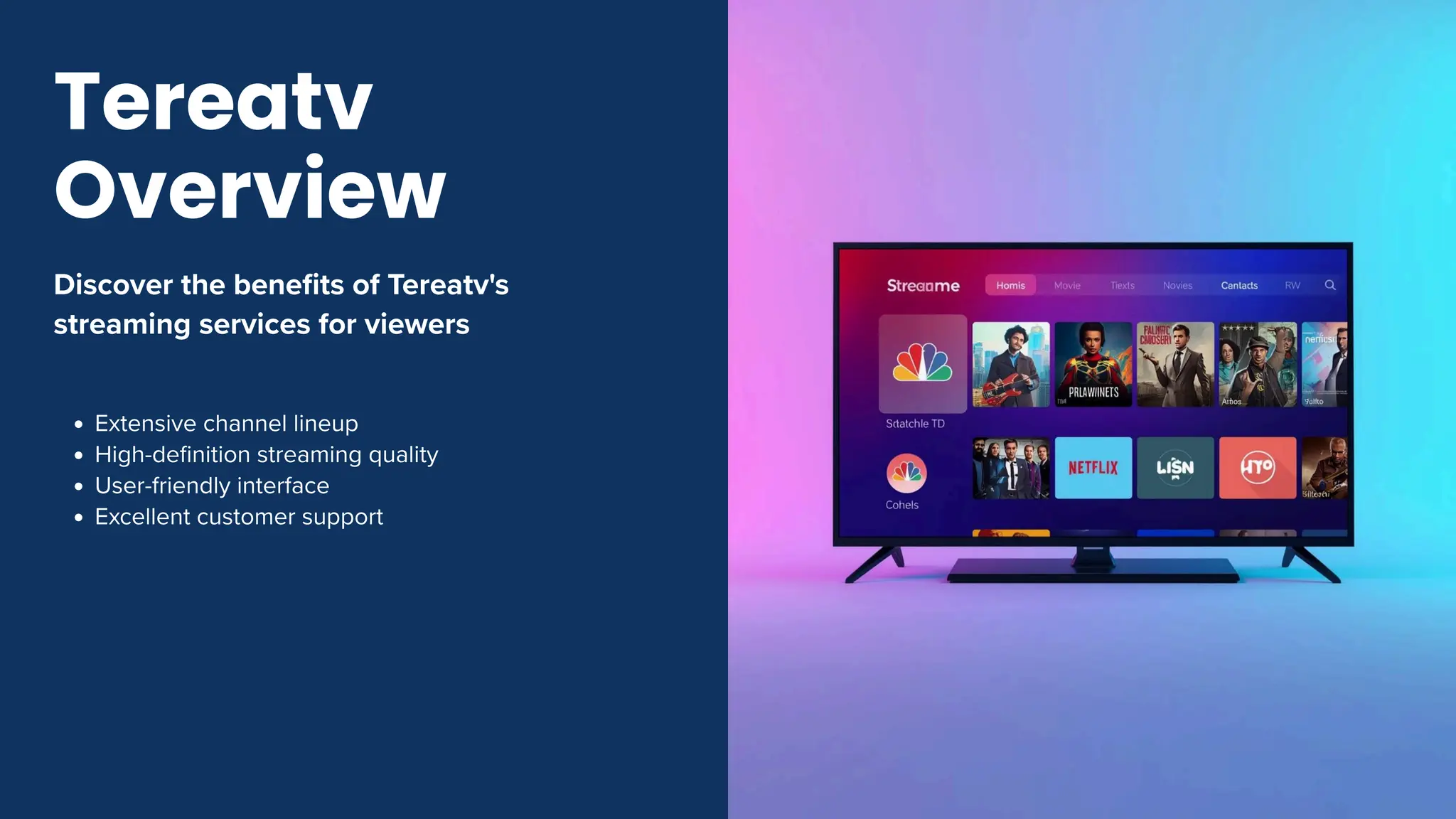 Discover the benefits of Tereatv's
streaming services for viewers
Extensive channel lineup
High-definition streaming quality
User-friendly interface
Excellent customer support
Tereatv
Overview
 