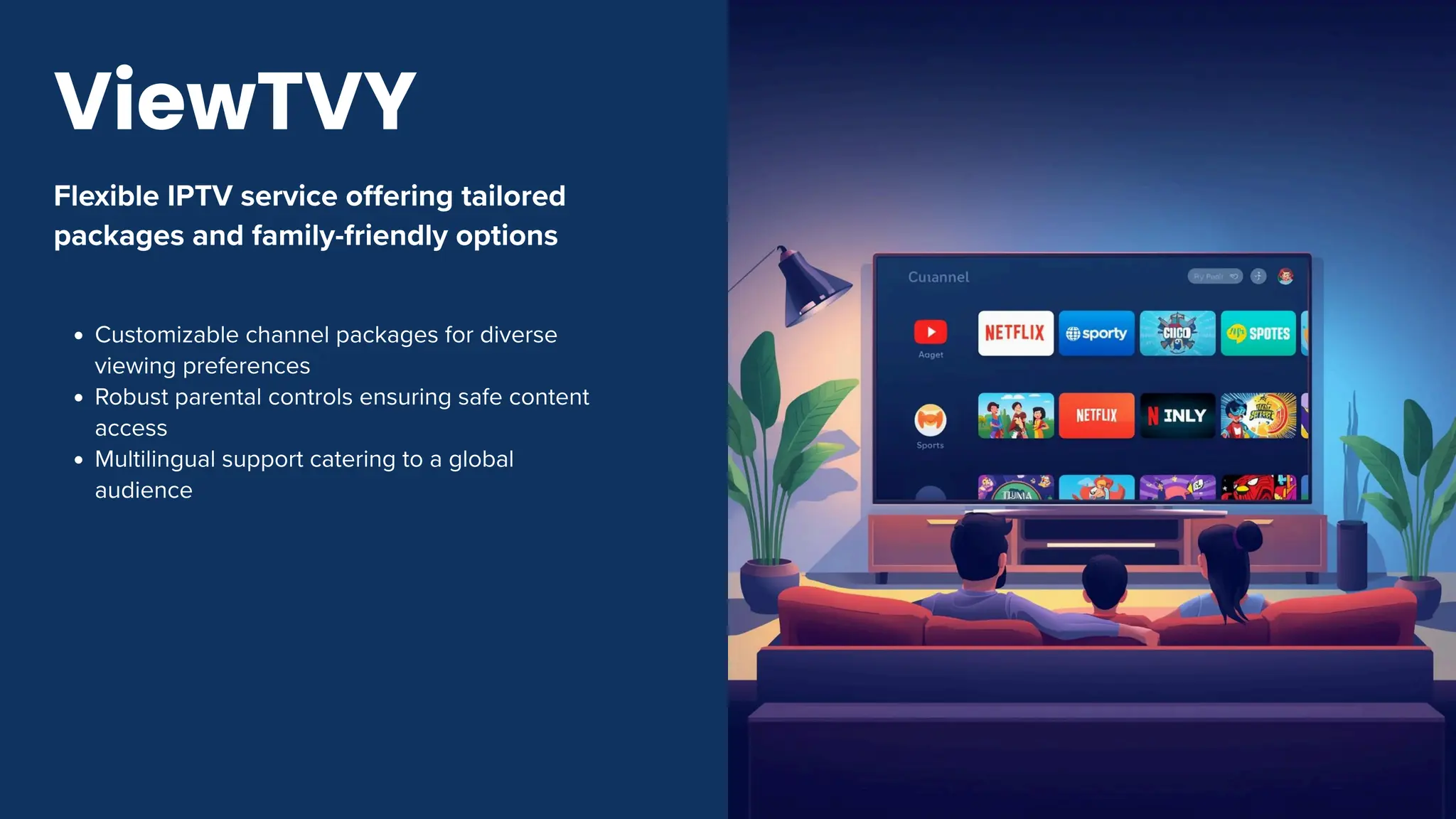 Flexible IPTV service offering tailored
packages and family-friendly options
Customizable channel packages for diverse
viewing preferences
Robust parental controls ensuring safe content
access
Multilingual support catering to a global
audience
ViewTVY
 