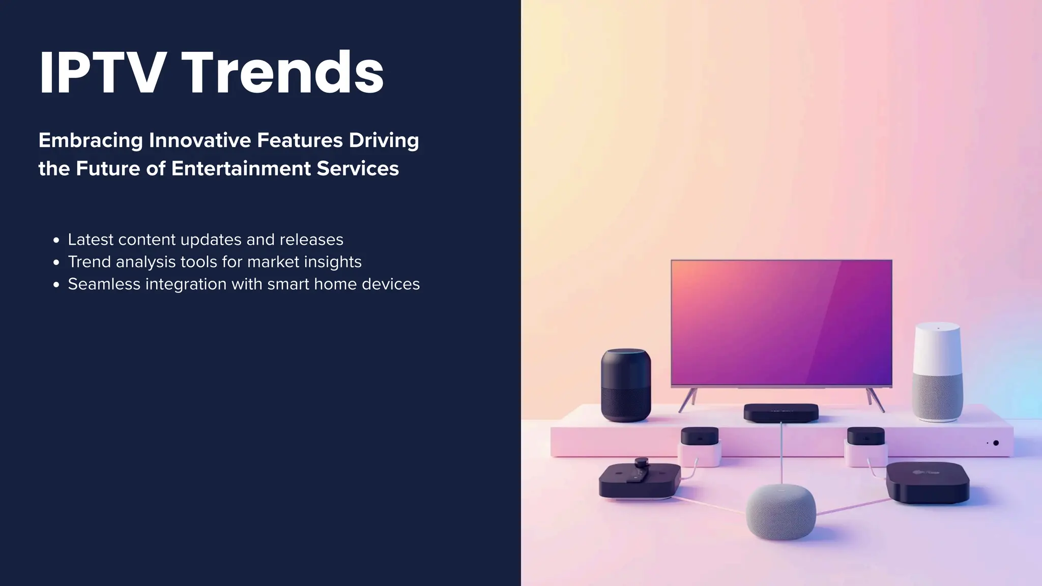 Embracing Innovative Features Driving
the Future of Entertainment Services
Latest content updates and releases
Trend analysis tools for market insights
Seamless integration with smart home devices
IPTV Trends
 
