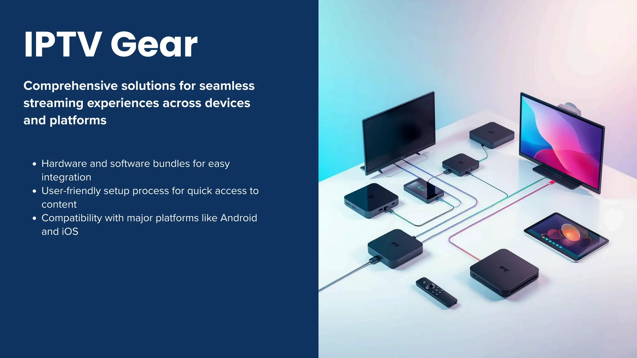 Comprehensive solutions for seamless
streaming experiences across devices
and platforms
Hardware and software bundles for easy
integration
User-friendly setup process for quick access to
content
Compatibility with major platforms like Android
and iOS
IPTV Gear
 