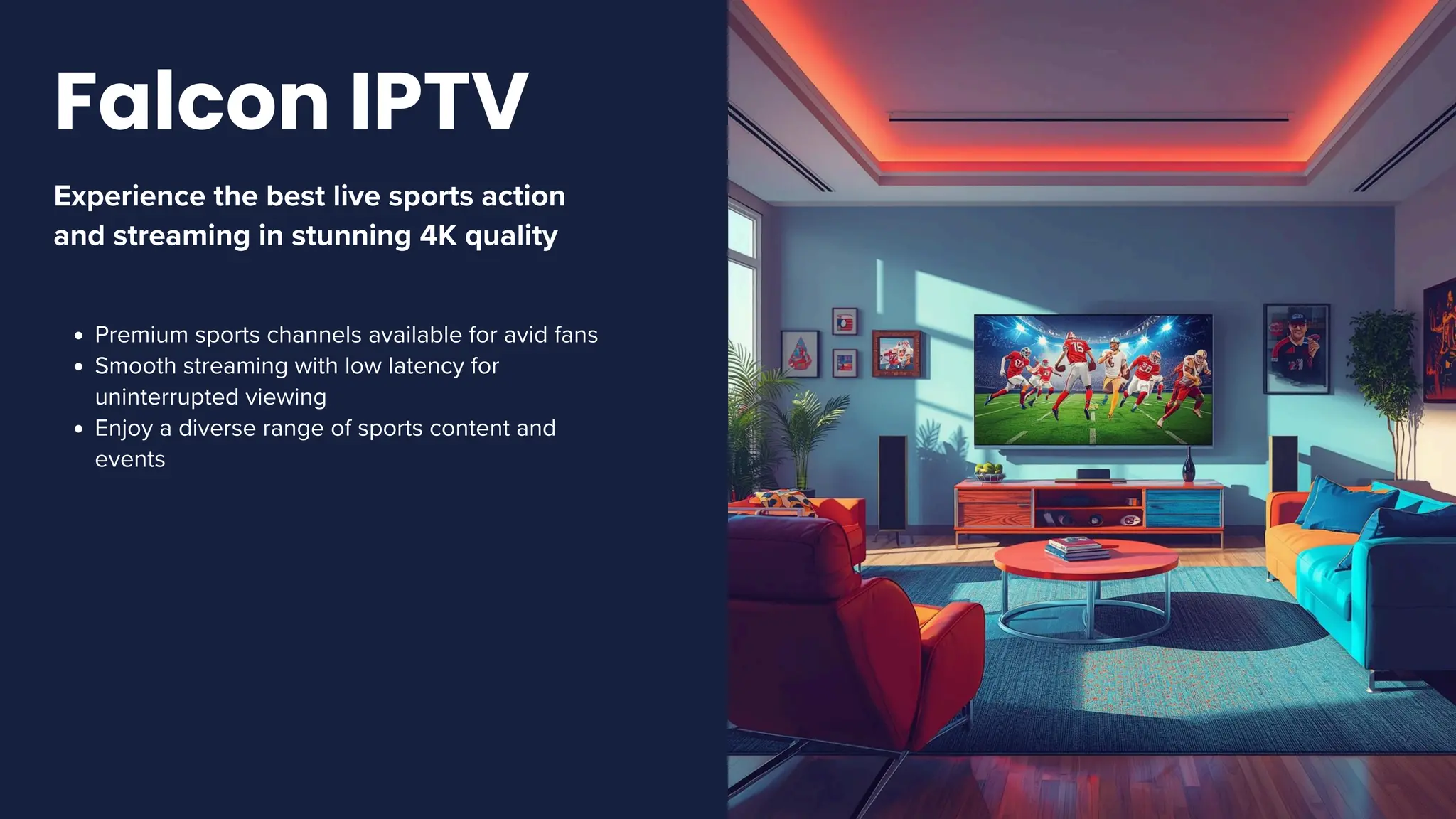 Experience the best live sports action
and streaming in stunning 4K quality
Premium sports channels available for avid fans
Smooth streaming with low latency for
uninterrupted viewing
Enjoy a diverse range of sports content and
events
Falcon IPTV
 