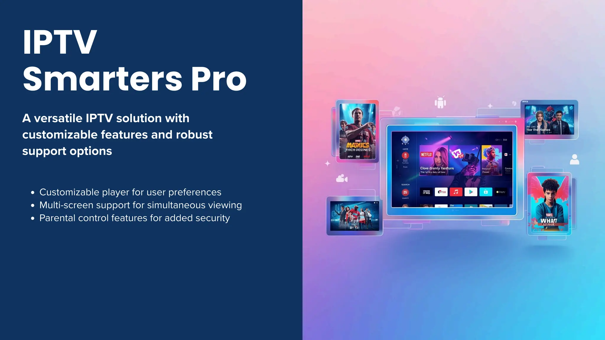 A versatile IPTV solution with
customizable features and robust
support options
Customizable player for user preferences
Multi-screen support for simultaneous viewing
Parental control features for added security
IPTV
Smarters Pro
 