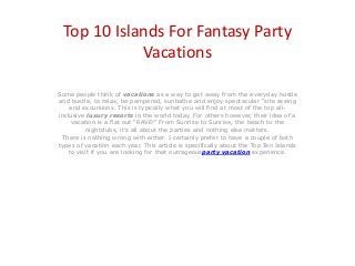 Top 10 Islands For Fantasy Party
Vacations
Some people think of vacations as a way to get away from the everyday hustle
and bustle, to relax, be pampered, sunbathe and enjoy spectacular “site seeing
and excursions. This is typically what you will find at most of the top allinclusive luxury resorts in the world today. For others however, their idea of a
vacation is a flat out “RAVE!” From Sunrise to Sunrise, the beach to the
nightclubs, it’s all about the parties and nothing else matters.
There is nothing wrong with either. I certainly prefer to have a couple of both
types of vacation each year. This article is specifically about the Top Ten Islands
to visit if you are looking for that outrageousparty vacation experience.

 