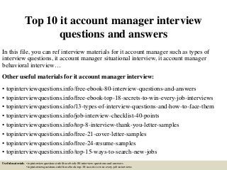 Top 10 it account manager interview
questions and answers
In this file, you can ref interview materials for it account manager such as types of
interview questions, it account manager situational interview, it account manager
behavioral interview…
Other useful materials for it account manager interview:
• topinterviewquestions.info/free-ebook-80-interview-questions-and-answers
• topinterviewquestions.info/free-ebook-top-18-secrets-to-win-every-job-interviews
• topinterviewquestions.info/13-types-of-interview-questions-and-how-to-face-them
• topinterviewquestions.info/job-interview-checklist-40-points
• topinterviewquestions.info/top-8-interview-thank-you-letter-samples
• topinterviewquestions.info/free-21-cover-letter-samples
• topinterviewquestions.info/free-24-resume-samples
• topinterviewquestions.info/top-15-ways-to-search-new-jobs
Useful materials: • topinterviewquestions.info/free-ebook-80-interview-questions-and-answers
• topinterviewquestions.info/free-ebook-top-18-secrets-to-win-every-job-interviews
 