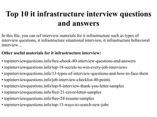 Top 10 it infrastructure interview questions
and answers
In this file, you can ref interview materials for it infrastructure such as types of
interview questions, it infrastructure situational interview, it infrastructure behavioral
interview…
Other useful materials for it infrastructure interview:
• topinterviewquestions.info/free-ebook-80-interview-questions-and-answers
• topinterviewquestions.info/top-18-secrets-to-win-every-job-interviews
• topinterviewquestions.info/13-types-of-interview-questions-and-how-to-face-them
• topinterviewquestions.info/job-interview-checklist-40-points
• topinterviewquestions.info/top-8-interview-thank-you-letter-samples
• topinterviewquestions.info/free-21-cover-letter-samples
• topinterviewquestions.info/free-24-resume-samples
• topinterviewquestions.info/top-15-ways-to-search-new-jobs
 