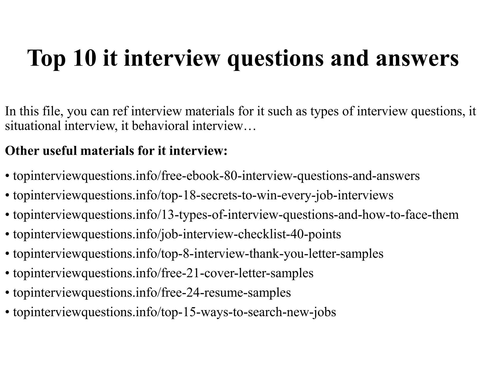 Top 10 it interview questions and answers
In this file, you can ref interview materials for it such as types of interview questions, it
situational interview, it behavioral interview…
Other useful materials for it interview:
• topinterviewquestions.info/free-ebook-80-interview-questions-and-answers
• topinterviewquestions.info/top-18-secrets-to-win-every-job-interviews
• topinterviewquestions.info/13-types-of-interview-questions-and-how-to-face-them
• topinterviewquestions.info/job-interview-checklist-40-points
• topinterviewquestions.info/top-8-interview-thank-you-letter-samples
• topinterviewquestions.info/free-21-cover-letter-samples
• topinterviewquestions.info/free-24-resume-samples
• topinterviewquestions.info/top-15-ways-to-search-new-jobs
 