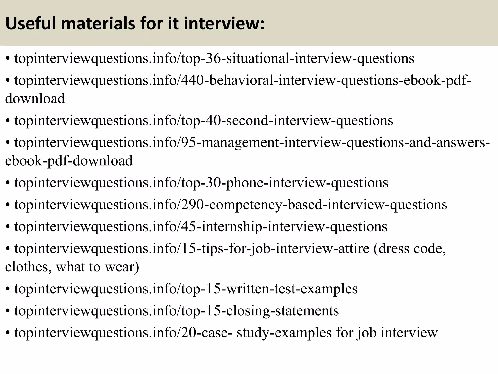 Useful materials for it interview:
• topinterviewquestions.info/top-36-situational-interview-questions
• topinterviewquestions.info/440-behavioral-interview-questions-ebook-pdf-
download
• topinterviewquestions.info/top-40-second-interview-questions
• topinterviewquestions.info/95-management-interview-questions-and-answers-
ebook-pdf-download
• topinterviewquestions.info/top-30-phone-interview-questions
• topinterviewquestions.info/290-competency-based-interview-questions
• topinterviewquestions.info/45-internship-interview-questions
• topinterviewquestions.info/15-tips-for-job-interview-attire (dress code,
clothes, what to wear)
• topinterviewquestions.info/top-15-written-test-examples
• topinterviewquestions.info/top-15-closing-statements
• topinterviewquestions.info/20-case- study-examples for job interview
 