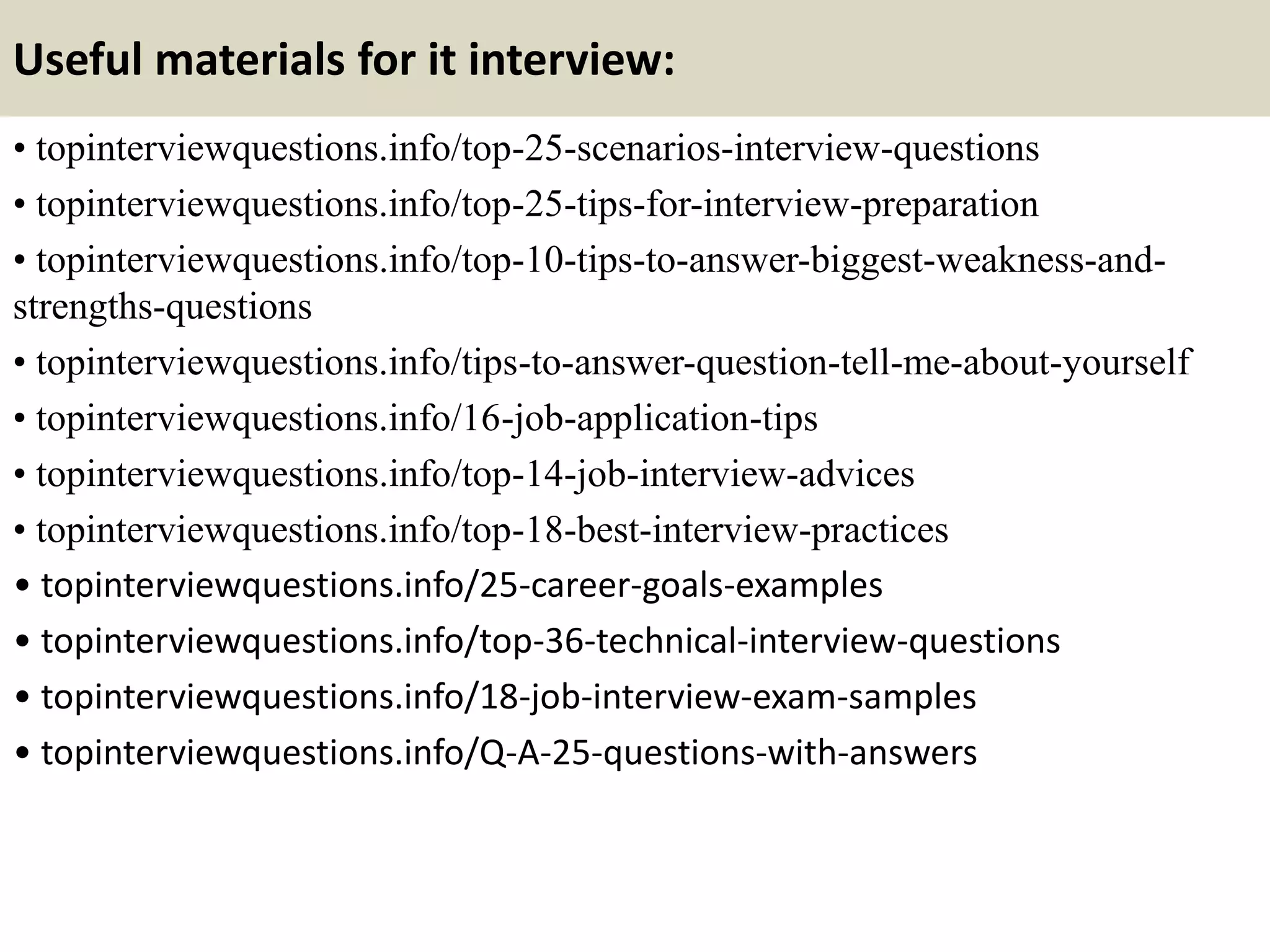 Useful materials for it interview:
• topinterviewquestions.info/top-25-scenarios-interview-questions
• topinterviewquestions.info/top-25-tips-for-interview-preparation
• topinterviewquestions.info/top-10-tips-to-answer-biggest-weakness-and-
strengths-questions
• topinterviewquestions.info/tips-to-answer-question-tell-me-about-yourself
• topinterviewquestions.info/16-job-application-tips
• topinterviewquestions.info/top-14-job-interview-advices
• topinterviewquestions.info/top-18-best-interview-practices
• topinterviewquestions.info/25-career-goals-examples
• topinterviewquestions.info/top-36-technical-interview-questions
• topinterviewquestions.info/18-job-interview-exam-samples
• topinterviewquestions.info/Q-A-25-questions-with-answers
 