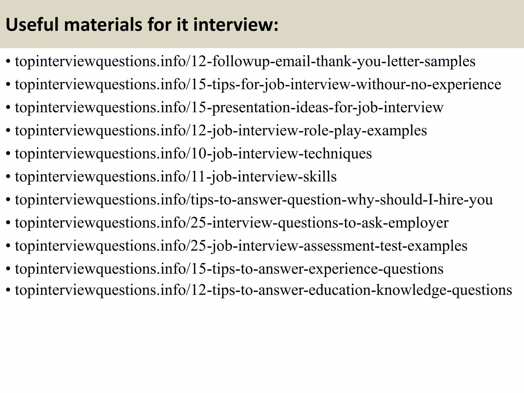 Useful materials for it interview:
• topinterviewquestions.info/12-followup-email-thank-you-letter-samples
• topinterviewquestions.info/15-tips-for-job-interview-withour-no-experience
• topinterviewquestions.info/15-presentation-ideas-for-job-interview
• topinterviewquestions.info/12-job-interview-role-play-examples
• topinterviewquestions.info/10-job-interview-techniques
• topinterviewquestions.info/11-job-interview-skills
• topinterviewquestions.info/tips-to-answer-question-why-should-I-hire-you
• topinterviewquestions.info/25-interview-questions-to-ask-employer
• topinterviewquestions.info/25-job-interview-assessment-test-examples
• topinterviewquestions.info/15-tips-to-answer-experience-questions
• topinterviewquestions.info/12-tips-to-answer-education-knowledge-questions
 