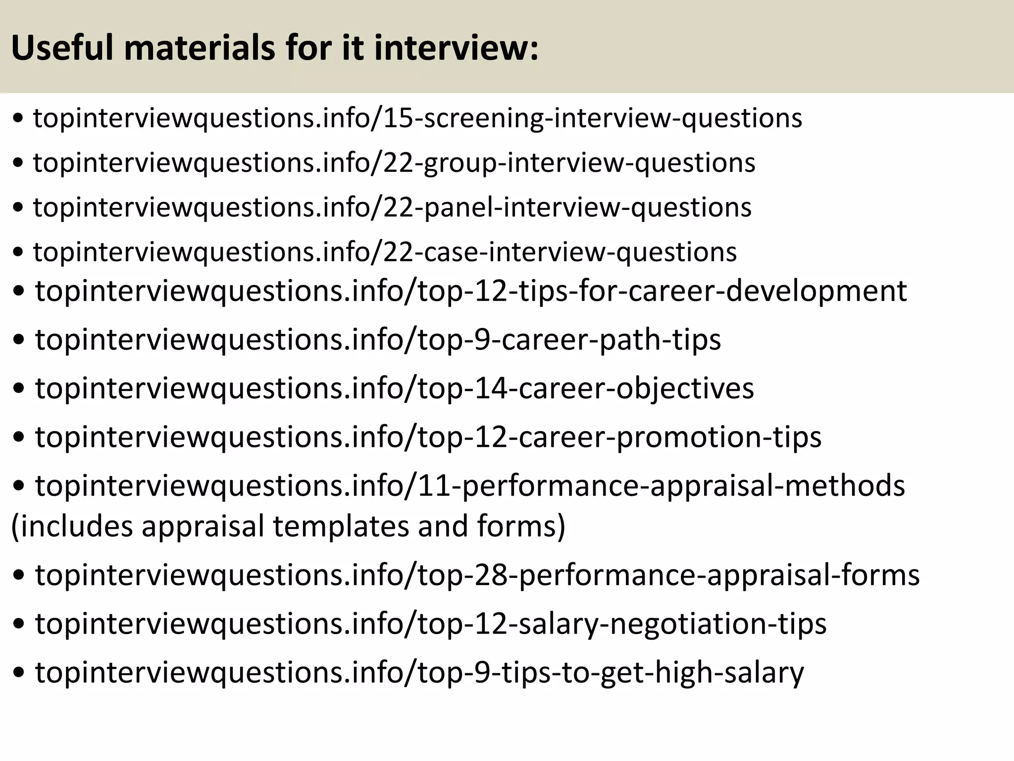 Useful materials for it interview:
• topinterviewquestions.info/15-screening-interview-questions
• topinterviewquestions.info/22-group-interview-questions
• topinterviewquestions.info/22-panel-interview-questions
• topinterviewquestions.info/22-case-interview-questions
• topinterviewquestions.info/top-12-tips-for-career-development
• topinterviewquestions.info/top-9-career-path-tips
• topinterviewquestions.info/top-14-career-objectives
• topinterviewquestions.info/top-12-career-promotion-tips
• topinterviewquestions.info/11-performance-appraisal-methods
(includes appraisal templates and forms)
• topinterviewquestions.info/top-28-performance-appraisal-forms
• topinterviewquestions.info/top-12-salary-negotiation-tips
• topinterviewquestions.info/top-9-tips-to-get-high-salary
 