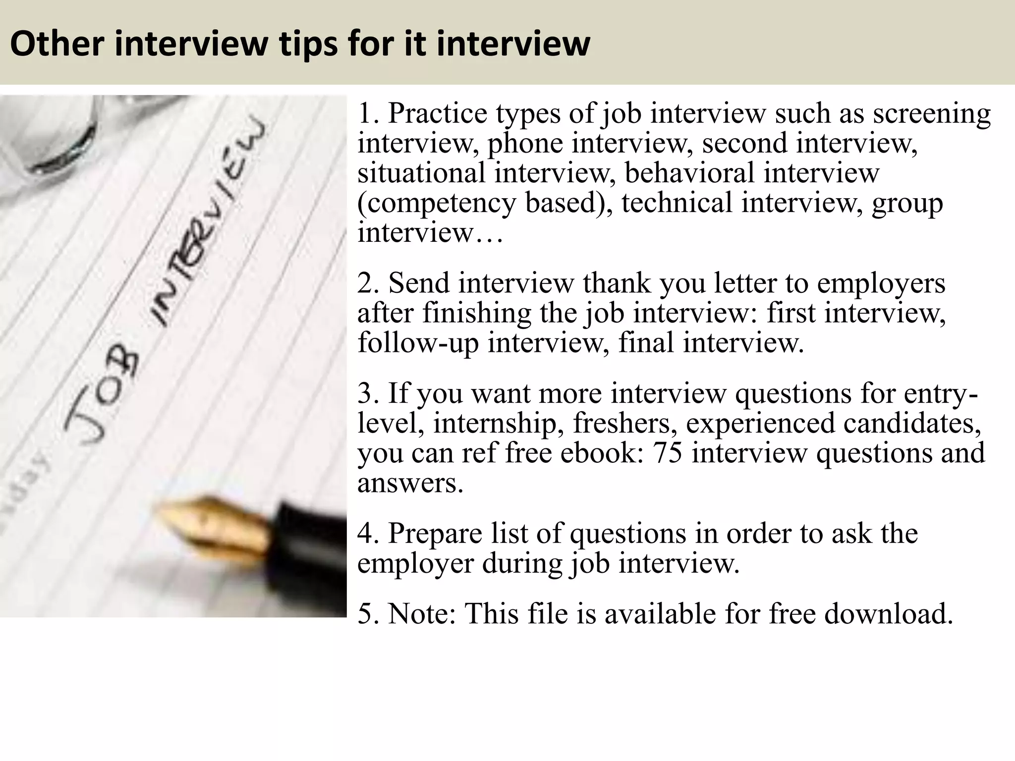 Other interview tips for it interview
1. Practice types of job interview such as screening
interview, phone interview, second interview,
situational interview, behavioral interview
(competency based), technical interview, group
interview…
2. Send interview thank you letter to employers
after finishing the job interview: first interview,
follow-up interview, final interview.
3. If you want more interview questions for entry-
level, internship, freshers, experienced candidates,
you can ref free ebook: 75 interview questions and
answers.
4. Prepare list of questions in order to ask the
employer during job interview.
5. Note: This file is available for free download.
 