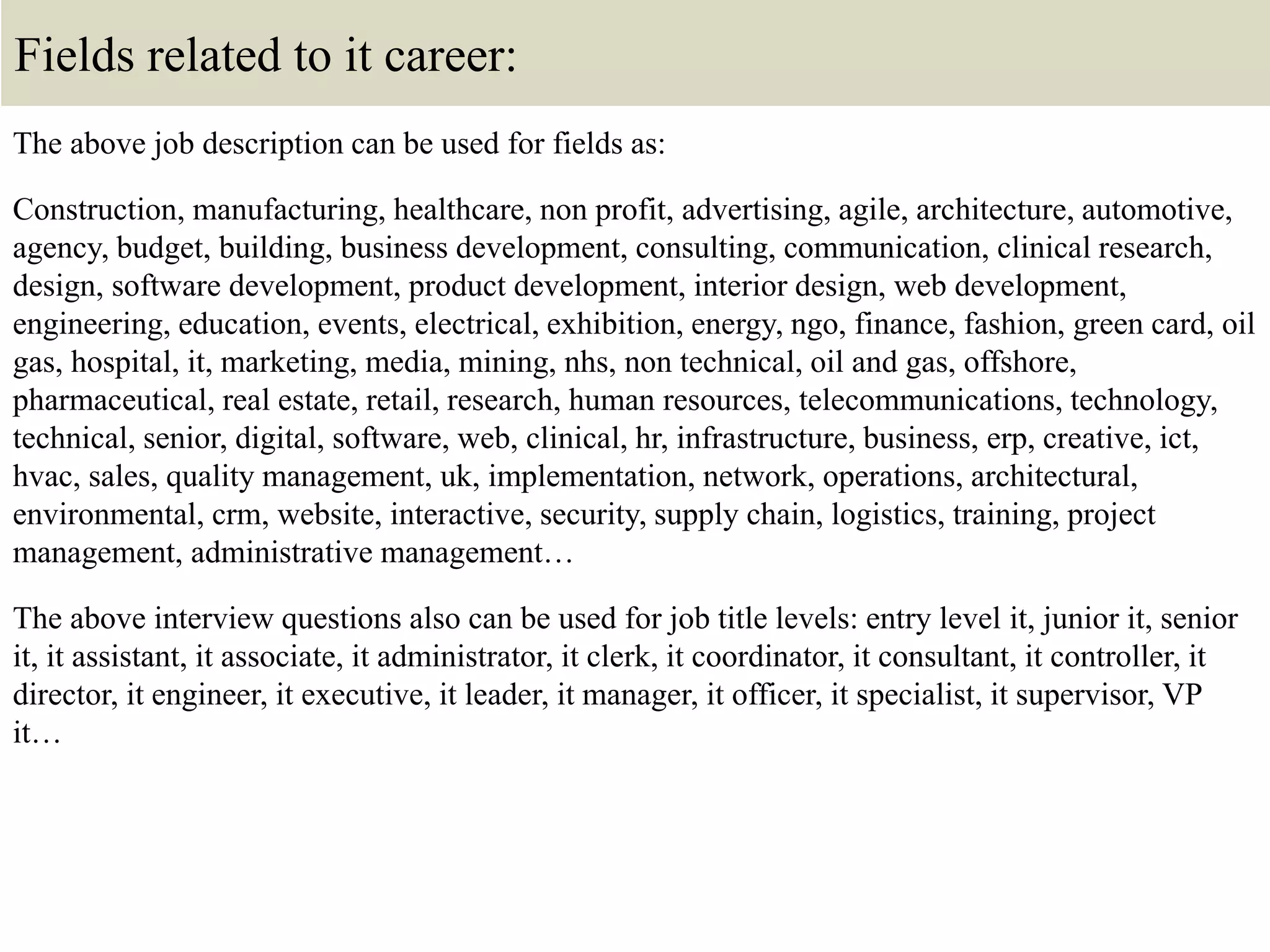 Fields related to it career:
The above job description can be used for fields as:
Construction, manufacturing, healthcare, non profit, advertising, agile, architecture, automotive,
agency, budget, building, business development, consulting, communication, clinical research,
design, software development, product development, interior design, web development,
engineering, education, events, electrical, exhibition, energy, ngo, finance, fashion, green card, oil
gas, hospital, it, marketing, media, mining, nhs, non technical, oil and gas, offshore,
pharmaceutical, real estate, retail, research, human resources, telecommunications, technology,
technical, senior, digital, software, web, clinical, hr, infrastructure, business, erp, creative, ict,
hvac, sales, quality management, uk, implementation, network, operations, architectural,
environmental, crm, website, interactive, security, supply chain, logistics, training, project
management, administrative management…
The above interview questions also can be used for job title levels: entry level it, junior it, senior
it, it assistant, it associate, it administrator, it clerk, it coordinator, it consultant, it controller, it
director, it engineer, it executive, it leader, it manager, it officer, it specialist, it supervisor, VP
it…
 