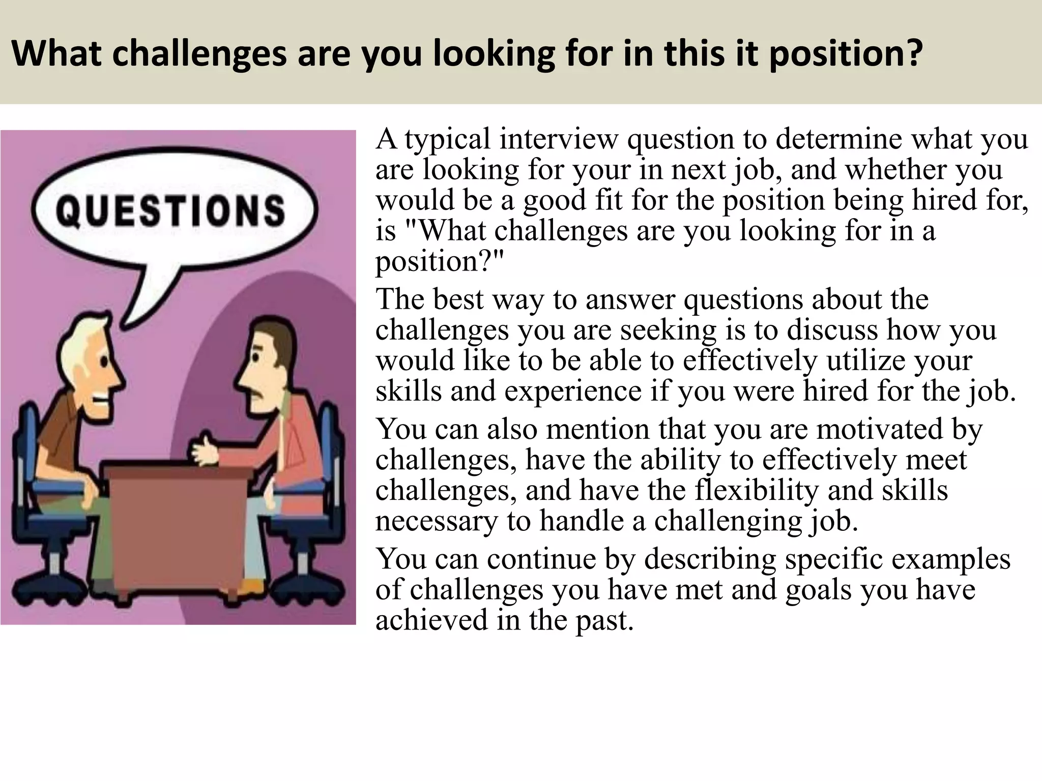 What challenges are you looking for in this it position?
A typical interview question to determine what you
are looking for your in next job, and whether you
would be a good fit for the position being hired for,
is "What challenges are you looking for in a
position?"
The best way to answer questions about the
challenges you are seeking is to discuss how you
would like to be able to effectively utilize your
skills and experience if you were hired for the job.
You can also mention that you are motivated by
challenges, have the ability to effectively meet
challenges, and have the flexibility and skills
necessary to handle a challenging job.
You can continue by describing specific examples
of challenges you have met and goals you have
achieved in the past.
 