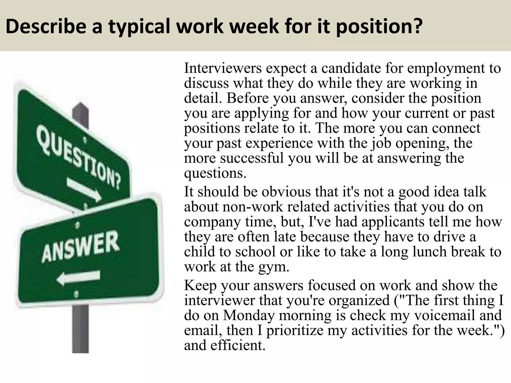 Describe a typical work week for it position?
Interviewers expect a candidate for employment to
discuss what they do while they are working in
detail. Before you answer, consider the position
you are applying for and how your current or past
positions relate to it. The more you can connect
your past experience with the job opening, the
more successful you will be at answering the
questions.
It should be obvious that it's not a good idea talk
about non-work related activities that you do on
company time, but, I've had applicants tell me how
they are often late because they have to drive a
child to school or like to take a long lunch break to
work at the gym.
Keep your answers focused on work and show the
interviewer that you're organized ("The first thing I
do on Monday morning is check my voicemail and
email, then I prioritize my activities for the week.")
and efficient.
 
