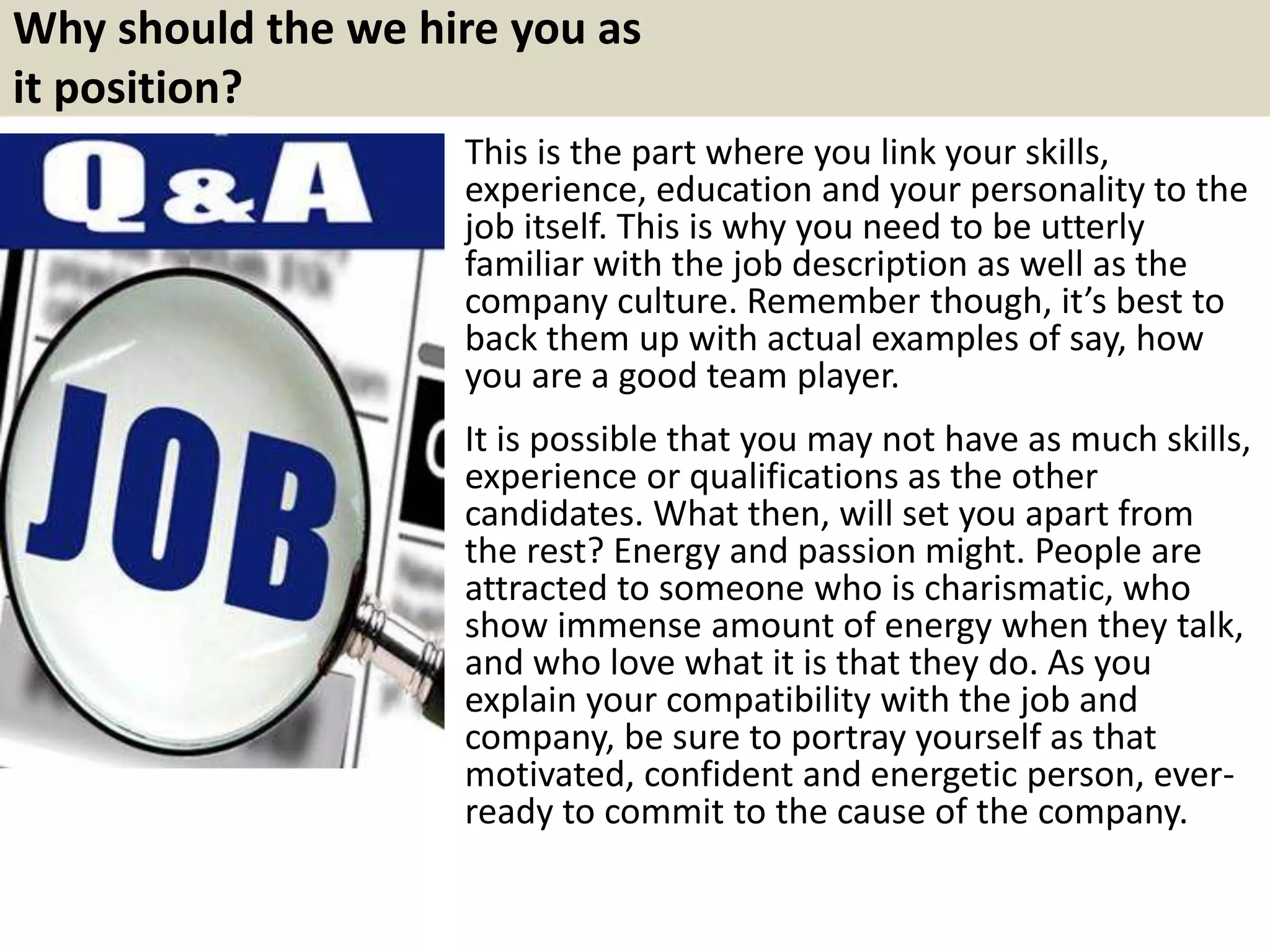 Why should the we hire you as
it position?
This is the part where you link your skills,
experience, education and your personality to the
job itself. This is why you need to be utterly
familiar with the job description as well as the
company culture. Remember though, it’s best to
back them up with actual examples of say, how
you are a good team player.
It is possible that you may not have as much skills,
experience or qualifications as the other
candidates. What then, will set you apart from
the rest? Energy and passion might. People are
attracted to someone who is charismatic, who
show immense amount of energy when they talk,
and who love what it is that they do. As you
explain your compatibility with the job and
company, be sure to portray yourself as that
motivated, confident and energetic person, ever-
ready to commit to the cause of the company.
 