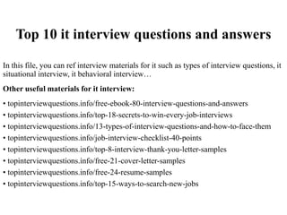 Top 10 it interview questions and answers
In this file, you can ref interview materials for it such as types of interview questions, it
situational interview, it behavioral interview…
Other useful materials for it interview:
• topinterviewquestions.info/free-ebook-80-interview-questions-and-answers
• topinterviewquestions.info/top-18-secrets-to-win-every-job-interviews
• topinterviewquestions.info/13-types-of-interview-questions-and-how-to-face-them
• topinterviewquestions.info/job-interview-checklist-40-points
• topinterviewquestions.info/top-8-interview-thank-you-letter-samples
• topinterviewquestions.info/free-21-cover-letter-samples
• topinterviewquestions.info/free-24-resume-samples
• topinterviewquestions.info/top-15-ways-to-search-new-jobs
 