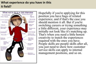 What experience do you have in this
it field?
Hopefully if you're applying for this
position you have bags of related
experience, and if that's the case you
should mention it all. But if you're
switching careers or trying something
a little different, your experience may
initially not look like it's matching up.
That's when you need a little honest
creativity to match the experiences
required with the ones you have.
People skills are people skills after all,
you just need to show how customer
service skills can apply to internal
management positions, and so on.
 