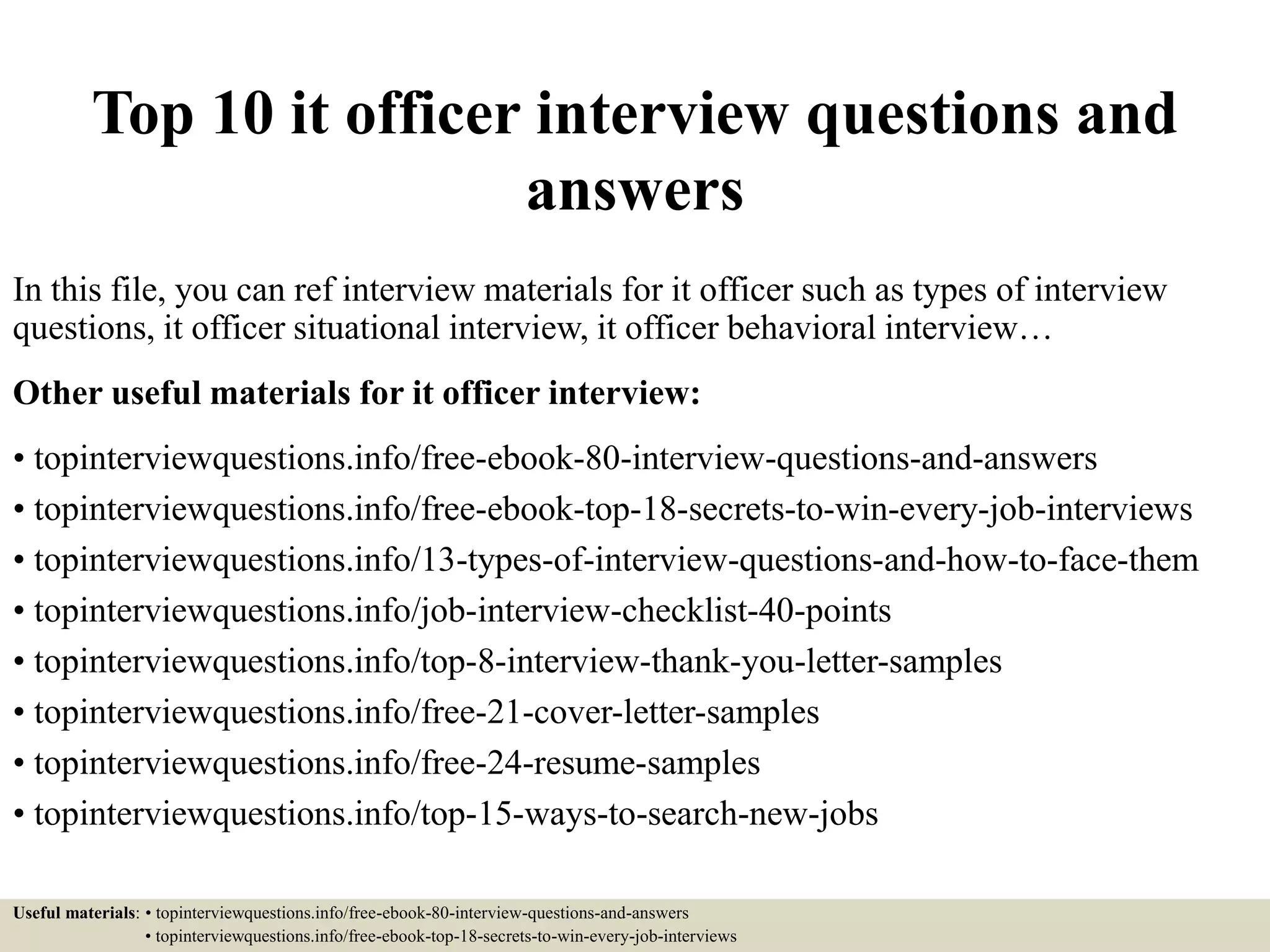 Top 10 it officer interview questions and
answers
In this file, you can ref interview materials for it officer such as types of interview
questions, it officer situational interview, it officer behavioral interview…
Other useful materials for it officer interview:
• topinterviewquestions.info/free-ebook-80-interview-questions-and-answers
• topinterviewquestions.info/free-ebook-top-18-secrets-to-win-every-job-interviews
• topinterviewquestions.info/13-types-of-interview-questions-and-how-to-face-them
• topinterviewquestions.info/job-interview-checklist-40-points
• topinterviewquestions.info/top-8-interview-thank-you-letter-samples
• topinterviewquestions.info/free-21-cover-letter-samples
• topinterviewquestions.info/free-24-resume-samples
• topinterviewquestions.info/top-15-ways-to-search-new-jobs
Useful materials: • topinterviewquestions.info/free-ebook-80-interview-questions-and-answers
• topinterviewquestions.info/free-ebook-top-18-secrets-to-win-every-job-interviews
 