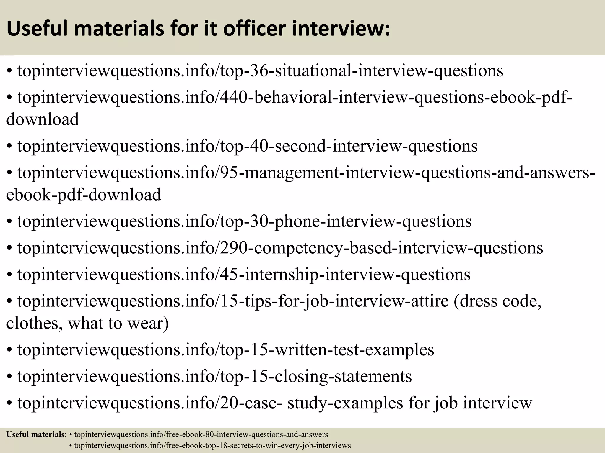 Useful materials for it officer interview:
• topinterviewquestions.info/top-36-situational-interview-questions
• topinterviewquestions.info/440-behavioral-interview-questions-ebook-pdf-
download
• topinterviewquestions.info/top-40-second-interview-questions
• topinterviewquestions.info/95-management-interview-questions-and-answers-
ebook-pdf-download
• topinterviewquestions.info/top-30-phone-interview-questions
• topinterviewquestions.info/290-competency-based-interview-questions
• topinterviewquestions.info/45-internship-interview-questions
• topinterviewquestions.info/15-tips-for-job-interview-attire (dress code,
clothes, what to wear)
• topinterviewquestions.info/top-15-written-test-examples
• topinterviewquestions.info/top-15-closing-statements
• topinterviewquestions.info/20-case- study-examples for job interview
Useful materials: • topinterviewquestions.info/free-ebook-80-interview-questions-and-answers
• topinterviewquestions.info/free-ebook-top-18-secrets-to-win-every-job-interviews
 