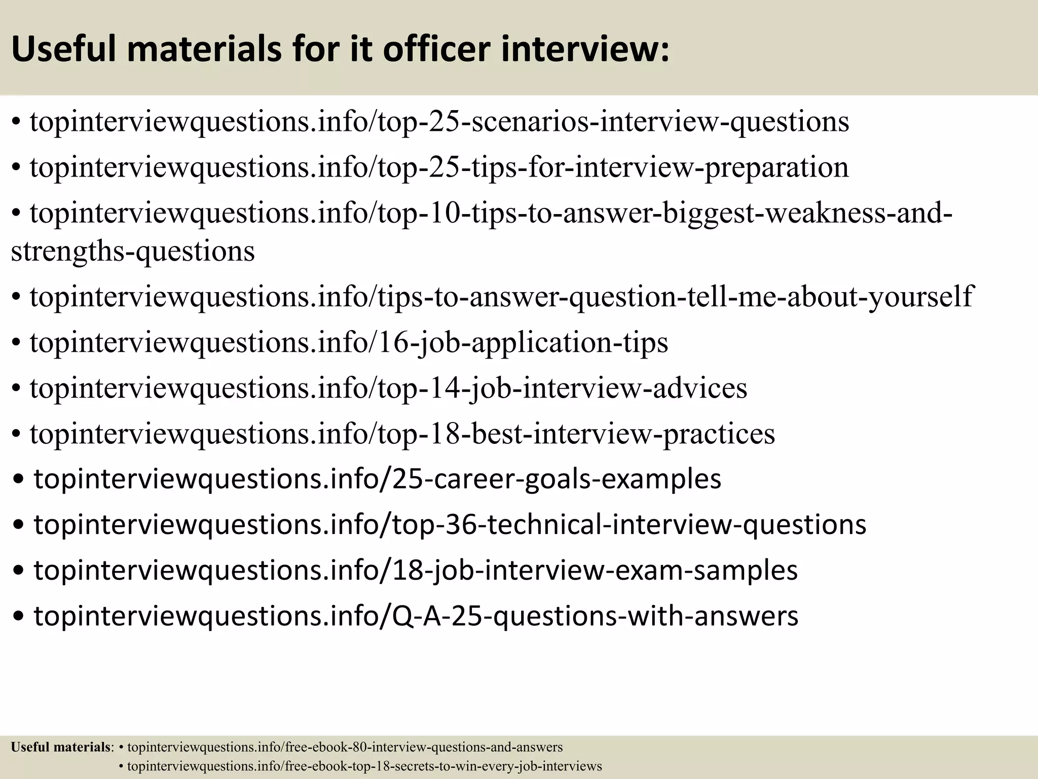 Useful materials for it officer interview:
• topinterviewquestions.info/top-25-scenarios-interview-questions
• topinterviewquestions.info/top-25-tips-for-interview-preparation
• topinterviewquestions.info/top-10-tips-to-answer-biggest-weakness-and-
strengths-questions
• topinterviewquestions.info/tips-to-answer-question-tell-me-about-yourself
• topinterviewquestions.info/16-job-application-tips
• topinterviewquestions.info/top-14-job-interview-advices
• topinterviewquestions.info/top-18-best-interview-practices
• topinterviewquestions.info/25-career-goals-examples
• topinterviewquestions.info/top-36-technical-interview-questions
• topinterviewquestions.info/18-job-interview-exam-samples
• topinterviewquestions.info/Q-A-25-questions-with-answers
Useful materials: • topinterviewquestions.info/free-ebook-80-interview-questions-and-answers
• topinterviewquestions.info/free-ebook-top-18-secrets-to-win-every-job-interviews
 